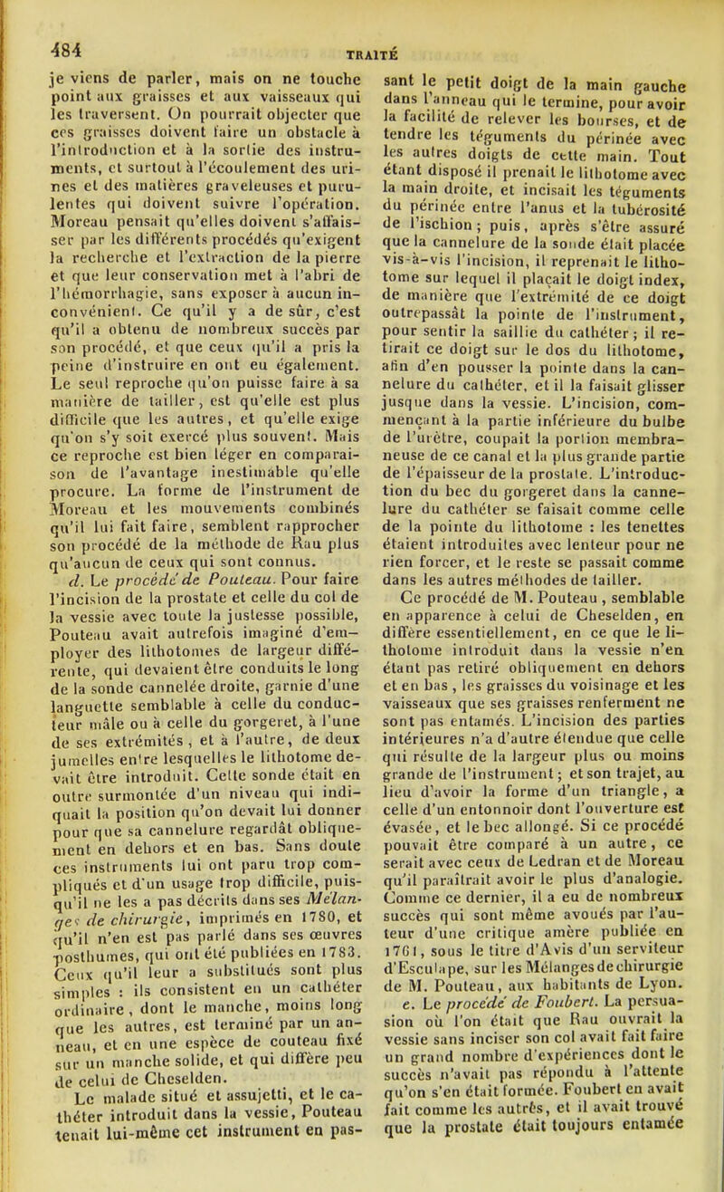 je viens de parler, mais on ne touche point aux graisses et aux vaisseaux qui les traversent. On pourrait objecter que ces graisses doivent faire un obstacle à l'introduction et à la sorlie des instru- ments, et surtout à l'écoulement des uri- nes et des matières graveleuses et puru- lentes qui doivent suivre l'opération. Moreau pensait qu'elles doivent s'al'fais- ser par les différents procédés qu'exigent la recherche et l'exlraction de la pierre et que leur conservation met à l'abri de l'hémorrhagie, sans exposera aucun in- convénienl. Ce qu'il y a de sûr, c'est qu'il a obtenu de nombreux succès par son procédé, et que ceux (pi'il a pris la peine d'instruire en ont eu également. Le seul reproche qu'oti puisse faire à sa manière de tailler, est qu'elle est plus diflicile que les autres, et qu'elle exige qu'on s'y soit exercé plus souven!. Mais ce reproclie est bien léger en comparai- son de l'avantage inestimable qu'elle procure. La forme de l'instrument de Moreaii et les mouvements combinés qu'il lui fait faire, semblent rapprocher son procédé de la méthode de Rau plus qu'aucun de ceux qui sont connus. d. Le procède de Pouleau. Pour faire l'incision de la prostate et celle du col de la vessie avec toute la justesse possible, Pouteau avait autrefois imaginé d'em- ployer des lilhotomes de largeur diffé- rente, qui devaient être conduits le long de la sonde cannelée droite, garnie d'une languette semblable à celle du conduc- teur mâle ou à celle du gorgeret, à l'une de ses extrémités , et à l'autre, de deux jumelles entre lesquelles le lithotome de- vait être introduit. Celle sonde était en outre surmontée d'un niveau qui indi- quait la position qu'on devait lui donner pour que sa cannelure regardât oblique- ment en dehors et en bas. Sans doute ces instruments lui ont paru trop com- pliqués et d'un usage trop difficile, puis- qu'il ne les a pas décrits dans ses Mélan- ge': de chirurs^ie , imprimés en 1780, et qu'il n'en est pas parlé dans ses œuvres posthumes, qui ont été publiées en 1783. Ceux qu'il leur a substitués sont plus simples : ils consistent eu un cathéter ordinaire, dont le manche, moins long que les autres, est terminé par un an- neau, et en une espèce de couteau fixé sur un manche solide, et qui diffère peu de celui de Cheselden. Le «naïade situé et assujetti, et le ca- théter introduit dans la vessie, Pouteau tenait lui-même cet instrument en pas- sant le petit doigt de la main gauche dans l'anneau qui le termine, pour avoir la facilité de relever les bourses, et de tendre les téguments du périnée avec les autres doigts de cette main. Tout étant disposé il prenait le lilholome avec la main droite, et incisait les téguments du périnée entre l'anus et la lubérosité de l'ischion; puis, après s'être assuré que la cannelure de la sonde était placée vis-à-vis l'incision, il reprenait le litho- tome sur lequel il plaçait le doigt index, de manière que l'extrémité de ce doigt outrepassât la pointe de l'instrument, pour sentir la saillie du cathéter; il re- tirait ce doigt sur le dos du lithotome, afin d'en pousser la pointe dans la can- nelure du cathéter, et il la faisait glisser jusque dans la vessie. L'incision, com- mençant à la partie inférieure du bulbe de l'urètre, coupait la porlion membra- neuse de ce canal et la plus grande partie de l'épaisseur de la prostate. L'introduc- tion du bec du gorgeret dans la canne- lure du cathéter se faisait comme celle de la pointe du lithotome : les tenettes étaient introduites avec lenteur pour ne rien forcer, et le reste se passait comme dans les autres méthodes de tailler. Ce procédé de M. Pouteau , semblable en apparence à celui de Cheselden, en diffère essentiellement, en ce que le li- thotome introduit dans la vessie n'en étant pas retiré obliquement en dehors et en bas , les graisses du voisinage et les vaisseaux que ses graisses renferment ne sont pas entamés. L'incision des parties intérieures n'a d'autre étendue que celle qui résulte de la largeur plus ou moins grande de l'instrument ; et son trajet, au lieu d'avoir la forme d'un triangle, a celle d'un entonnoir dont l'ouverture est évasée, et le bec allongé. Si ce procédé pouvait être comparé à un autre, ce serait avec ceux de Ledran et de Moreau qu'il paraîtrait avoir le plus d'analogie. Comme ce dernier, il a eu de nombreux succès qui sont môme avoués par l'au- teur d'une critique amère publiée en )7GI, sous le titre d'Avis d'un serviteur d'Esculape, sur les Mélanges de chirurgie de M. Pouteau, aux habitants de Lyon. e. Le procédé de Foubcrl. La persua- sion oîi l'on était que Rau ouvrait la vessie sans inciser son col avait fait faire un grand nombre d'expériences dont le succès n'avait pas répondu à l'attente qu'on s'en était formée. Foubert en avait fait comme les autrès, et il avait trouvé que la prostate était toujours entamée