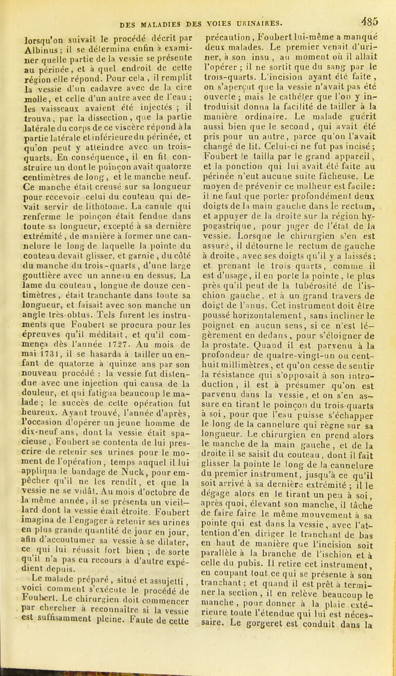 lorsqu'on suivait le procMé décrit par Albinus; il se dclerminn enfin à exami- ner quelle partie delà vessie se présente au périnée, et à quel endroit de celte région elle répond. Pour cela , il remplit la vessie d'un cadavre avec de la cire molle, et celle d'un autre avec de l'eau ; les vaisseaux avaient été injectés ; il trouva, par la dissection, que la partie latérale du corps de ce viscère répond à la partie latérale et inférieure du périnée, et qu'on peut y atteindre avec un trois- quarts. En conséquence, il en fit con- struire UQ dont le poinçon avait quatorze centimètres de long, et le manche neuf. Ce manche était creusé sur sa longueur pour recevoir celui du couteau qui de- vait servir de lilhotome. La canule qui renferme le poinçon était fendue dans toute sa longueur, excepté à sa dernière extrémité , de manière à former une can- nelure le long de laquelle la jiointe du couteau devait glisser, et garnie , du côté du manche du trois-quarts , d'une large gouttière avec un anne;iu en dessus. La lame du couteau , longue de douze cen- timètres , était tranchante dans tonte sa longueur, et faisait avec son manche un angle très-obtus. Tels furent les instru- ments que Foubert se procura pour les épreuves qu'il méditait, et qu'il com- mença dès l'année 1727. Au mois de mai 1731, il se hasarda à tailler un en- fant de quatorze à quinze ans par son nouveau procédé : la vessie fut disten- due avec une injection qui causa de la douleur, et qui fatigua beaucoup le ma- lade ; le succès de cette opération fut heureux. Ayant trouvé, l'année d'après, l'occasion d'opérer un jeune homme de dix-neuf ans, dont la vessie était spa- cieuse, Foubert se contenta de lui pres- crire de retenir ses urines pour le mo- ment de l'opération, temps auquel il lui appliqua le bandage de Nuck, pour em- pêcher qu'il ne les rendît, et que la vessie ne se vidât. Au mois d'octobre de la même année, il se présenta un vieil- lard dont la vessie éiait étroite. Foubert imagina de l'engager à retenir ses urines en plus grande qu.inlilé de jour en jour, afin d'accoutumer sa vessie à se dilater,' cequi lui réussit fort bien; de sorte qu'il n'a pas eu recours à d'autre expé- dient depuis. Le malade préparé , situé et assujetti, VOICI comment s'exécute le procédé dé FoulMirt. Le chirurgien doit commencer par chercher à reconnaître si la vessie est suffisamment pleine. Faute de celte î VOIES URINAIRES. 485 précaution , Foubert lui-même a manqué deux malades. Le premier venait d'uri- ner, à son insu , au moment oii il allait l'opérer ; il ne sortit que du sang par le trois-quarts. L'incision ayant été faite , on s'aperçut que la vessie n'avait pas été ouverte ; mais le cathél.er que l'on y in- troduisit donna la facilité de tailler à la manière ordinaire. Le malade guérit aussi bien que le second, qui avait été pris pour un autre, parce qu'on l'avait changé de lit. Celui-ci ne fut pas incisé ; Foubert le tailla par le grand appareil, et la ponction qui lui avait été faite au périnée n'eut aucune suite fâcheuse. Le moyen de prévenir ce inallieur est facile: il ne faut que porter profondément deux doigts de la main gauche dans le rectum, et appuyer de la droite sur la région hy- pogastrique, pour juger de l'état de la vessie. Lorsque le chirurgien s'en est assuré, il détourne le rectum de gauche à droite , avec ses doigts qu'il y a laissés; et prenant le trois quarts, comme il est d'usage, il en porle la pointe, le plus près qu'il peut de la lubérosité de l'is- chion gauche, et à un grand travers de doigt de l'anus. Cet instrument doit être poussé horizontalement, sans incliner le poignet en aucun sens, si ce n'est lé- gèrement en dedans, pour s'éloigner de la prostate. Quand il est parvenu à la profondeur de quatre-vingt-un ou cent- huit millimètres , et qu'on cesse de sentir la résistance qui s'opposait à son intro- duction , il est à présumer qu'on est parvenu dans la vessie, et on s'en as- sure en tirant le poinçon du trois-quarts à soi, pour que l'eau puisse s'échapper le long de la cannelure qui règne sur sa longueur. Le chirurgien en prend alors le manche de la main gauche , et de la droite il se saisit du couteau, dont il fait glisser la pointe le long de la cannelure du premier instrument, jusqu'à ce qu'il soit arrivé à sa dernière extrémité ; il le dégage alors en le tirant un peu à soi, après quoi, élevant son manche, il tâche de faire faire le môme mouvement à s.i pointe qui est dans la vessie, avec l'at- tention d'en diriger le tranchant de bas en haut de manière que l'incision soit parallèle à la branche de l'ischion et à celle du pubis. Il retire cet instrument, en coupant tout ce qui se présente à son tranchant; et quand il est prêt à termi- ner la section , il en relève beaucoup le manche , pour donner à la plaie exté- rieure toute l'étendue qui lui est néces- saire. Le gorgerel est conduit dans la