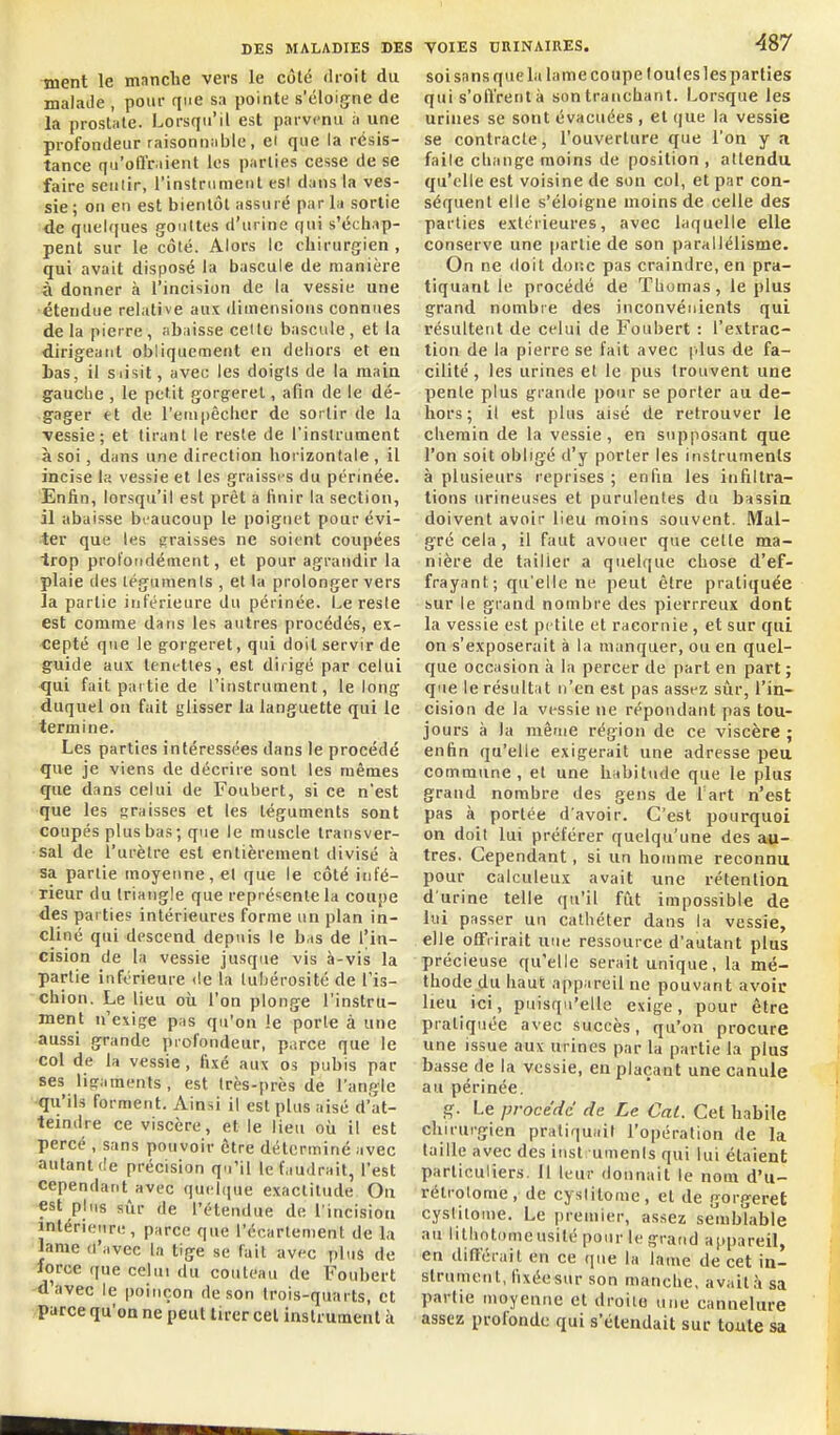 ment le manche vers le côté dioit du malade , pour que sa pointe s'éloigne de la prostate. Lorsqu'il est parvenu a une profondeur raisonnable, ei que la résis- tance qu'olltiient les parties cesse de se faire sentir, l'instrument est dans la ves- sie ; on en est bientôt assuré par la sortie de quelques gouttes d'urine qui s'échap- pent sur le côté. Alors le chirurgien , qui avait disposé la bascule de manière à donner à l'incision de la vessie une étendue relative aux dimensions connues delà pierre, abaisse celle bascule, et la dirigeant obliquement en dehors et en bas, il siisit, avec les doigts de la main gaucbe , le petit gorgeret, afin de le dé- gager et de l'euipêchcr de sortir de la vessie; et tirant le reste de l'instrument à soi, dans une direction horizontale, il incise la vessie et les graisses du périnée. Enfin, lorsqu'il est prêt a finir la section, il abaisse beaucoup le poignet pour évi- ter que les ?raisses ne soient coupées trop proloiidément, et pour agrandir la plaie des téguments , et la prolonger vers la partie intérieure du périnée. Le reste est comme dans les autres procédés, ex- •cepté que le gorgeret, qui doit servir de guide aux tenettes, est dirigé par celui ■qui fait pai tiède l'instrument, le long duquel on fuit glisser la languette (pii le termine. Les parties intéressées dans le procédé que je viens de décrire sont les mêmes que dans celui de Foubert, si ce n'est que les graisses et les téguments sont coupés plus bas; que le muscle transver- sal de l'urètre est entièrement divisé à sa partie moyenne, el que le côté infé- rieur du triangle que représente la coupe des parties intérieures forme un plan in- cliné qui descend depuis le bas de l'in- cision de la vessie jusque vis à-vis la partie inférieure de la luliérosité de l'is- chion. Le lieu où l'on plonge l'instru- ment n'exige pas qu'on le porte à une aussi grande profondeur, piirce que le col de la vessie , fixé aux os pubis par ses ligaments, est Irès-près de l'angle qu'ils forment. Ainsi il est plus aisé d'at- teindre ce viscère, et le lieu où il est percé , sans pouvoir être déterminé avec autant (le précision qu'il le faudrait, l'est cependant avec quelque exactitude On est pins sûr de l'étendue de l'incision intérieure, parce que l'écarlement de la lame d'avec la tige se fait avec plus de force que celui du couteau de Foubert d'avec le poinçon de son trois-quarts, et parce qu'on ne peut tirer cet instrument à VOIES BRINAIRES. 4S7 soi sans que la lame coupe (ouïes lesparties qui s'offrent à son tranchant. Lorsque les urines se sotit évacuées , et que la vessie se contracte, l'ouverture que l'on y Ji faile change moins de position , attendu qu'elle est voisine de son col, et par con- séquent elle s'éloigne moins de celle des parties extérieures, avec laquelle elle conserve une partie de son parallélisme. On ne doit doi'.c pas craindre, en pra- tiquant le procédé de Thomas, le plus grand nombre des inconvénients qui résultent de celui de Foubert : l'extrac- tion de la pierre se fait avec plus de fa- cilité , les urines et le pus trouvent une pente plus grande pour se porter au de- hors ; il est plus aisé de retrouver le chemin de la vessie , en supposant que l'on soit obligé d'y porter les instruments à plusieurs reprises ; enfin les infiltra- tions urineuses et purulentes du bassia doivent avoir lieu moins souvent. Mal- gré cela, il faut avouer que cette ma- nière de tailler a quelque chose d'ef- frayant; qu'elle ne peut être pratiquée sur le grand nombre des pierrreux dont la vessie est petite et racornie, et sur qui on s'exposerait à la manquer, ou en quel- que occasion à la percer de part en part ; que le résultat n'en est pas assez siir, l'in- cision de la vessie ne répondant pas tou- jours à la même région de ce viscère ; enfin qu'elle exigerait une adresse peu commune, et une habitude que le plus grand nombre des gens de Tart n'est pas à portée d'avoir. C'est pourquoi on doit lui préférer quelqu'une des au- tres. Cependant, si un homme reconnu pour calculeux avait une rétenlioa d'urine telle qu'il fût impossible de lui passer un cathéter dans la vessie, elle ofifrirait nue ressource d'autant plus précieuse qu'elle serait unique, la mé- thode du haut appareil ne pouvant avoir lieu ici, puisqu'elle exige, pour être pratiquée avec succès, qu'on procure une issue aux urines par la partie la plus basse de la vessie, en plaçant une canule au périnée. g. Le procédé de Le Cat. Cet habile chirurgien pratiquai! l'opération de la taille avec des inst umenls qui lui étaient particuliers. 11 leur donnait le nom d'u- rétrotome, de cyslilome, et de gorgeret cyslilouie. Le premier, assez sémbîable au lithntonieusilé pour le grand appareil, en différait en ce que la lame de cet in- strument, fixée sur son manche, avait,à sa partie moyenne et droite une cannelure assez profonde qui s'étendait sur toute sa