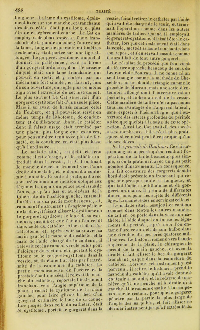 longueur. La lame du cyslitome, égale- ment fixée sur son manche, et tranchante des deux côtes, était plus longue, plus étroite et légèrement courbe. Le Gat en employait de deux espèces; l'une tran- chante de la pointe au talon ; l'autre dont la lame, longue de quarante millimètres seulement, était portée sur une tige al- longée. Le gorgcret cystitome, auquel il donnait la préférence , avait la forme d'un gorgeret ordinaire, dans l'épaisseur duquel était une lame tranchante qui pouvait en sortir et y renirer par un mécanisme fort simple, en faisant, lors de son ouverture, un angle plus ou moins aigu avec l'exlrémité de cet instrument. Le plus souvent Le Cat se servait d'un gorgeret cystitome fait d'une seule pièce. Mais il en avait de brisés comme celui de Foubert, et qui pouvaient servir en même temps de litliotome , de conduc- teur et de dilatateur. Enfin le cathéter dont il faisait usage était terminé par Tine plaque plus longue que les autres, pour pouvoir être tenu avec plus de fer- meté, et la courbure en était plus basse qu'à l'ordinaire. Le malade situé, assujetti et tenu comme il est d'usage , et le cathéter in- troduit dans la vessie , Le Cat inclinait le manche de cet instrument vers l'aine droite du malade, et le donnait à conte- nir à un aide. Ensuite il pratiquait avec son urétrotome une incision oblique aux téguments, depuis un pouce au-dessus de l'anus, jusqu'au bas et au dedans de la tubérosilé de l'ischion gauche, entamait l'urètre dans sa partie membraneuse, et, ramenantl'inslrument à l'anglesupérieur delà plaie, il faisait glisser le cystitome ou le gorgeret cystiloine le long de sa can- nelure, jusqu'à ce que l'un ou l'autre fût dans celle du cathéter. Alors il ôlait l'u- rétrotome, et, après avoir saisi avec sa main gauphe le manche du cathéter et la main de l'aide chargé de !e contenir, il relevait cet instrument vers le pubis pour l'éloigner du rectum, et il portait le cys- titome ou le gorgeret-cystitDme dans la vessie, oii ils étaient arrêtés par l'estré- mité de la cannelure du cathéter. La partie membraneuse de l'urètre et la prostateétant incisées, il relevaille man- che du catliéter, reportait l'instrument tranchant vers l'angle supérieur de la plaie, prenait le cyslitome de la main gauche, pour faire glisser le bec d'un gorgeret onlinaire le long de .sa canne- lure jusque dans celle du cathéter, ôlait Je cyslitome, portait le gorgeret dans la vessie, faisait retirer le calLéter par l aide qui avait été chargé de le lenir, et termi- nait l'opération comme dans les autres manières de tailler. Quand il employait legorgeret-cyslitome, il faisait ôter le ca- théter, lorsque cet instrument était dans la vessie, mettait sa lame tranchante dans son repos , et s'en servait ensuile comme il aurait fait de tout autre gorgeret. Le résultat du procédé que l'on vient de décrire approche beaucoup de ceux de Led ran et de Pouteau. Il ne donne ni un seul triangle comme la méthode de Che- selden , ni un double triangle comme le procédé de Moreau, mais une sorte d'en- tonnoir allongé dont l'ouverture est au périnée , et le bec au col de la vessie. Cette manière de tailler n'en a ]ias moins tous les avantages de l'appareil latéral, sans exposer à l'hémorrhagie que l'ou- verture des artères profondes du périnée attire quelquefois à la suite de cette opé- ration. Aussi Le Cat avait-il des succès assez nombreux. Elle n'est plus prati- quée, si ce n'est peut-être par quelqu'un de ses élèves. h. Le procédé deHaukiiis. Ce chirur- gien anglais a pensé qu'on rendrait l'o- pération de la taille beaucoup plus sim- ple, si on la pratiquait avec un plus petit nombre d'instruments. En conséquence, il a fait construire des gorgerets dont le bord droit présente un tranchant qui rè- gne sur presque toute sa longueur, et qui fait l'ollice de litholome et de gor- geret ordinaire. Il y en a de différentes dimensions pour les sujets de différents âges. La manièrede s'enservir est celle-ci: Le malade situé, assujetti et contenu comme dans toutes les autres manières de tailler, on porte dans la vessie un ca- théter à l'aide duquel on incise les tégu- ments du périnée , après quoi l'on en- tame l'urètre au delà de son bulbe dans une ( tendue d'à peu près quatorze mil- limètres. Le bistouri ramené vers l'angle supérieur de la plaie, le chirurgien le prend de la main gauche, et avec la droite il fait glisser le bec du gorgeret tranchant jusque dans la cannelure du cathéter. Lors(|ue cet instrument y est parvenu , il retire le bistouri, prend le manche du cathéter qu'il avait donné à contenir à un aide, et le redresse de ma- nière qu'il ne penche ni à droite ni à gauche. Il le ramène ensuile à lui en pe- sant sur le rectum . pour que le gorgeret pénètre par la partie la plus lirge de l'angle des os pubis, et fait ij'isser ce dernier instrument jusqu'à l'exlréiuilé di*
