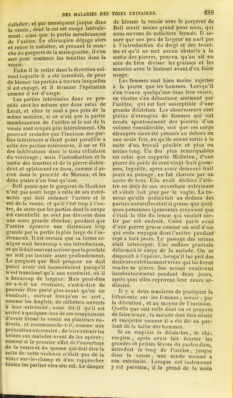 cathéter, et par conséquent jusque dans la vessie, dont le col est coupé latérale- ment , ainsi que la partie membraneuse de l'urèlre. Le chirurgien dégage alors et retire le cathéter, et prenant le man- che du gorgeret de la main gauche, il s'en sert pour contenir les tenettes dans la vessie. Enfin il le retire dans la direction sui- vant laquelle il a été introduit, de peur de blesser les parties à travers lesquelles il est engagé, et il termine l'opéralion comme il est d'usage. Les parties intéressées dans ce pro- cédé sont les mêmes que dans celui de Lecat, et elles le sont à peu près de la même manière, si ce n'est que la partie membraneuse de l'urètre et le col de la vessie sont coupés plus latéralement. On pourrait craindre que l'incision des par- ties intérieures n'étant point parallèle à celle des parties extérieures, il ne se fît des infiltrations dans le tissu cellulaire du voisinage ; mais l'introduction et la sortie des tenettes et de la pierre disten- dent et aplatissent ce tissu, comme il ar- rive dans le procédé de Moreau, et les deux plaies n'en font qu'une. Bell pense que le gorgeret de Haukins n'est pas assez large à celle de ses extré- mités qui doit entamer l'urètre et le col de la vessie, et qu'il l'est trop à l'au- tre, de sorte que les parties dont la coupe est essentielle ne sont pas divisées dans une assez grande étendue, pendant que l'urètre éprouve une distension trop grande par la partie la plus large de l'in- strument. Il est certain que sa forme co- nique nuit beaucoup à son introduction, et qu'il doit souvent arriver quela prostate ne soit pas incisée assez profondément. Le gorgeret que Bell propose ne doit point avoir cet inconvénient puisqu'il n'est tranchant qu'à son extrémité, où il a beaucoup de largeur. Mais peut-être en a-t-il un contraire, c'est-à-dire de pouvoir être porté plus avant qu'on ne voudrait, surtout lorsqu'on se sert , comme les Anglais, de cathéters ouverts à leur extrémité ; aussi dit-il qu'il est arrivé à quelques-uns de ses compagnons d'avoir blessé la vessie en plusieurs en- droits, et recommande-t-il, comme une précaution nécessaire , de luire retenirles nrines aux malades avant de les opérer • comme si le premier effet de l'ouverture de la vessie et du spasme qui doit être la suite de cette violence n'était pas de la vider sur-le-cliamp et d'en rapprocher toutes les parties vers son col. Le danger VOIES CRINAIRES. 489 de blesser la vessie avec le gorgeret de Bell serait moins grand pour nous, qui nous servons de cathéters fermés. Il as- sure que son peu de largeur ne nuit pas à l'introduction du doigt et des tenet- tes et qu'il ne met aucun obstacle à la sortie des pierres, pourvu qu'on ait eu soin de bien diviser les graisses et les muscles avec le bistouri avant d'en faire usage. Les femmes sont bien moins sujettes à la pierre que les hommes. Lorsqu'il s'en trouve quelqu'une dans leur vessie, ce viscère s'en débarrasse aisément par l'urètre, qui est fort susceptible d'une grande dilatation. Les observateurs sont pleins d'exemples de femmes qui ont rendu spontanément des pierres d'un volume considérable, soit que ces corps étrangers aient été poussés au dehors en une seule fois, ou qu'ils soient sortis à la suite d'un travail pénible et plus ou moins long. Un des plus remarquables est celui que rapporte Midleton, d'une pierre du poids de cent vingt-huit gram- mes, laquelle, après avoir demeuré huit jours au passage, en fut chassée par un accès de toux. Elle avait déchiré l'urè- tre en deçà de son ouverture extérieure et s'était fait jour par le vagin, La tu- meur qu'elle présentait au dedans des parties naturelles était si grosse que quel- ques personnes ignorantes croyaient que c'était la tête du fémur qui voulait sor- tir par cet endroit. Colot parle aussi d'une pierre grosse comme un œuf d'oie qui resta engagée dans l'urètre pendant sept à huit jours. Le passage des urines était intercepté. Une enflure générale déformait le corps de la malade. On se disposait à l'opérer, lorsqu'il lui prit des douleurs extrêmement vives qui lui firent rendre sa pierre. Ses urines coulèrent involontairement pendant deux jours, après quoi elles reprirent leur cours or- dinaire. Il y a deux manières de pratiquer Ja lithotomie sur les femmes ; savoir : par la dilatation , et au moyen de l'incision. Quelle que soit celle dont on se propose de faire usage , la malade doit être située cl assujettie comme il a été dit en par- lant de la taille des hommes. Si on emploie la dilatation, le chi- rurgien , après avoir fait écarter les grandes et petites lèvres du pudendum, introduit le long de l'urètre, jusque dans la vessie, une sonde mousse à son extrémité. Lorsque cet instrument y est parvenu, il le prend de la main