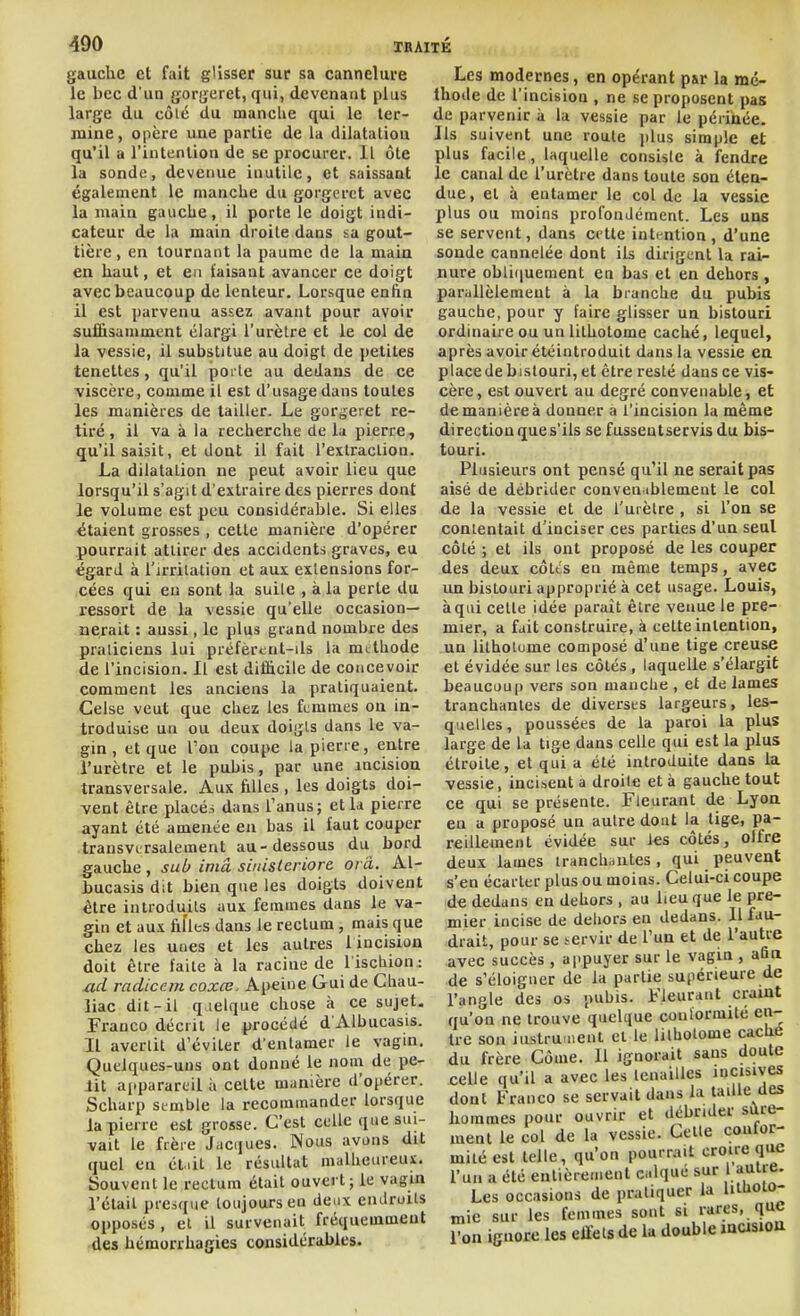 gauche et fait gUsser sur sa cannelure le bec d'un gorijeret, qui, devenant plus large du côié du mancUe qui le ter- mine , opère une partie de la dilatation qu'il a l'intention de se procurer. Il ôte la sonde, devenue inutile, et saissaat également le manclie du gorgcrct avec la main gauche, il porte le doigt indi- cateur de la main droite dans sa gout- tière, en tournant la paume de la main en haut, et en faisant avancer ce doigt avec beaucoup de lenteur. Lorsque enfin il est [larvenu assez avant pour avoir suffisamment élargi l'urètre et le col de la vessie, il substitue au doigt de ])etites tenettes, qu'il porte au dedans de ce viscère, comme il est d'usage dans toutes les munières de tailler. Le gorgeret re- tiré, il va à la recherche de la pierre, qu'il saisit, et dont il fait l'extraclion. La dilatation ne peut avoir lieu que lorsqu'il s'agit d'extraire des pierres dont le volume est peu considérable. Si elles étaient grosses , cette manière d'opérer pourrait attirer des accidents graves, eu égard à l'irritation et aux extensions for- cées qui eu sont la suite , à la perte du ressort de la vessie qu'elle occasion- nerait : aussi, le plus grand nombre des praticiens lui préfèrent-ils la mtthode de l'incision. Il est difficile de concevoir comment les anciens la pratiquaient. Celse veut que chez les femmes on in- troduise un ou deux doigts dans le va- gin , et que l'on coupe la pierre, entre l'urètre et le pubis, par une incision transversale. Aux filles , les doigts doi- vent être placés dans l'anus; et la pierre ayant été amenée eu bas il faut couper transversalement au-dessous du bord gauche , sub iniâ siidsleriore oi â. Al- bucasis dit bien que les doigts doivent être introduits aux femmes dans le va- gin et aux filles dans le rectum, mais que chez les unes et les autres liucision doit être faite à la racine de l iscliion : ztd radicem coxce. Apeine Gui de Chau- liac dit-il q.ielque chose à ce sujet. Franco décrit le procédé d'Albucasis. Il avertit d'éviter d'entamer le vagin. Quelques-uns ont donné le nom de pe- lit a(.parareil à celte manière d'opérer. Scharp semble la recommander lorsque la pierre est grosse. C'est celle que sui- vait le frère Jaciiues. Nous avons dit quel en éliil le résultat malheureux. Souvent le rectum était ouvert ; le vagin l'était presque toujours en deux endroits opposés , et il survenait fréquemment des hémorrhagies considérables. Les modernes, en opérant par la mé- thode de l'incision , ne se proposent pas de parvenir à la vessie par le périnée. Ils suivent une roule plus simple et plus facile, laquelle consiste à fendre le canal de l'urètre dans toute son éten- due, et à entamer le col de la vessie plus ou moins profondément. Les uns se servent, dans cette intention , d'une sonde cannelée dont ils dirigent la rai- nure oblifjuement en bas et en dehors , parallèlement à la branche du pubis gauche, pour y faire glisser un bistouri ordinaire ou un lithotome caché, lequel, après avoir étéintroduit dans la vessie en place de bistouri, et être resté dans ce vis- cère, est ouvert au degré convenable, et de manière à donner a l'incision la même direction que s'ils se fusseutservis du bis- touri. Plusieurs ont pensé qu'il ne serait pas aisé de débrider conveniblement le col de la vessie et de l'urètre , si l'on se contentait d'inciser ces parties d'un seul côté ; et ils ont proposé de les couper des deux côtes en même temps, avec un bistouri approprié à cet usage. Louis, à qui cette idée paraît être venue le pre- mier, a fait construire, à cette intention, un lithotume composé d'une tige creuse et évidée sur les côtés, laquelle s'élargit beaucoup vers son manche , et de lames tranchantes de diverses largeurs, les- quelles, poussées de la paroi la plus large de la tige dans celle qui est la plus étroite, et qui a été introduite dans la vessie, incisent a droite et à gauche tout ce qui se présente. Fleurant de Lyon en a proposé un autre dont la tige, pa- reillement évidée sur les côtés, olfre deux lames tranch-mtes, qui peuvent s'en écarter plus ou moins. Celui-ci coupe de dedans en dehors , au lieu que le pre- mier incise de dehors en dedans. Il fau- drait, pour se servir de l'un et de l'autre avec succès , appuyer sur le vagin , afin de s'éloigner de la partie supérieure de l'angle des os pubis. Fleurant craint qu'on ne trouve quelque conlormite en- tre son iiistru nenl et le lithotome caché du frère Côme. Il ignorait sans doute celle qu'il a avec les tenailles incisives dont Franco se servait dans la laïUe des hommes pour ouvrir et débrider sûre- ment le col de la vessie. Celle coufor- milé est telle, qu'on pourrait croire que l'un a été entièrement calqué sur Uulre. Les occasions de pratiquer la lillioio- mie sur les femmes sont si rares, que l'on ignore les eJlels de la double musiou