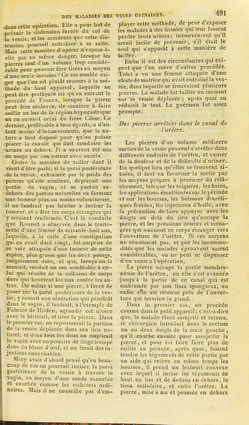 dans cette opération. Elle a pour but de prévoir la dislensiou forcée du col de la vessie, et les accidents que cette dis- tension pourrait entraîner à sa suite. Mais celle manière d'opérer n'expose-l- elle pas au même danger, lorsque les pierres sont d'un volume trop considé- rable pour pouvoir être tirées au moyen d'une seule incision ? Ce cas semble exi- ger que l'on ait plutôt recours à la mé- thode du haut appareil, laquelle ne peut êlre prali(iuée ici qu'en suivant le procédé de Franco, lorsque la pierre peut être soulevée, de manière à faire saillie au bas de la région hypogastrique ou en suivant celui du frèr« Côme. Ce dernier, préféi able à tous égards, a d'au- tant moins d'inconvénients, que la na- ture a tout disposé pour qu'on puisse placer la caoule qui doit conduire les urines au dehors. Il a souvent été mis «n usage par son auteur avec succès. Outre la manière de tailler dont il Tient d'être parlé, si la paroi postérieure de la vessie, entraînée par le poids des pierres qu'elle contient, déplaçait une partie du vagin, et se portail au- dehors des parties naturelles en formant •une tumeur plus ou moins volumineuse, il ne faudrait pas hésiter à inciser la tumeur, et à 6ler les corps étrangers qui  y seraient renfermés. C'est la conduite que Roussel a observée dans le traite- ment d'une femme de soixante-huit ans, laquelle, à la suite d'une constipation qui en avait duré vingt, fut surprise de se voir attaquée d'une tumeur de cette espèce, plus grosse que les deux poings, inégalement dure, et qui, lorsqu'on la maniait, rendait un son semblable à ce- lui qui résulte de la collision de corps durs qui heurtent les uns contre les au- tres. De mêsne si une pierre, à force de poser sur la paroi postérieure de la ves- sie, y causait une ulcération qui pénétrât dans le vagin, il l'audrait, à l'exemple de Fabrice de Ililden, agrandir cet ulcère avec le bistouri, et tirer la pierre. Dans le premier cas, on repousserait la portion de la vessie déplacée dans son lieu na- turel; et dans tous les deux on emplirait le vagin avec un pessaire de linge trempé dans du blanc d'œuf, et on ferait des in- jections convenables. Miry avait d'abord pensé qu'en beau- coup de cas on pourrait inciser la paroi postérieure de la vessie à travers le vagin, au moyen d'une sonde cannelée et courbée comme les calhctcrs ordi- naires. Mais il ne conseille pas d'em- VOIES URINAIRES. ^l ployer celte méthode, de peur d'exposer les malades à des fistules qui leur fassent perdre leurs urines ; inconvénient qu'il serait facile de prévenir, s'il était le seul qui s'opposât à cette manière de tailler. Enfin il est des circonsfances qui exi- gent que l'on suive d'autres procédés. Tolel a vu une femme attaquée d'une chutede matrice qui avait entraîné la ves- sie, dans laquelle se trouvaient plusieurs pierres. La malade fut taillée en incisant sur la vessie déplacée ; après quoi ou réduisit le tout. La guérison fut assez prompte. Des pierres arrêtées dans le canal de l'urètre. Les pierres d'un volume médiocre sorties de la vessie peuvent s'arrêter dans difl'érents endroits de l'urètre, et causer de la douleur et de la diCQculté d'uriner. En quelque lieu qu'elles se trouvent si- tuées, il faut en favoriser la sortie par les moyens propres à procurer du relâ- chement, teisque les saignées, les bains, les applications émollienles sur le périnée et sur les bourses, les boissons diuréti- ques froides, les injections d'huile, avec la précaution de faire appuyer avec les doigts au delà du lieu qu'occupe la pierre, et les pressions douces et ména- gées qui amènent ce corps étranger vers l'ouverture de l'urètre. Si ces moyens ne réussissent pas, et que les incommo- dités que les malades éprouvent soient considérables, on ne peut se dispenser d'en venir à l'opération. La pierre occupe la partie membra- neuse de l'urètre, ou elle s'est avancée jusqu'à la partie de ce canal qui est embrassée par son tissu spongieux, ou enfin eTle est retenue près de l'ouver- ture qui termine le gland. Dans le premier cas, on procède comme dans le petit appareil; c'est-à-dire que, le malade étant assujetti et retenu, le chirurgien introduit dans le rectum un ou deux doigts de la main gauche, qu'il courbe ensuite pour assujettir la pierre, et pour lui faire faire plus de saillie au périnée, après quoi, faisant tendre les téguments de cette partie par un aide qui relève en même temps les bourses, il prend un bistouri convexe avec le(iuel il incise les téguments de haut eu bus et de dedans en dehors, le tissu cellulaire, et enfin l'urètre. La pierre, mise à nu et poussée en dehors