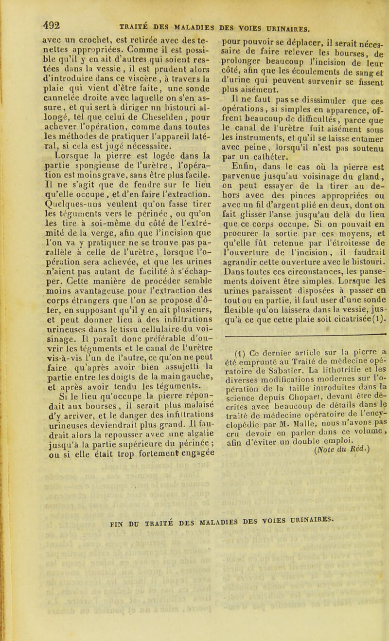 avec un crochet, est retirée avec des te- neltes appropriées. Comme il est possi- ble qu'il y en ait d'autres qui soient res- tées dans la vessie, il est prudent alors d'introduire dans ce viscère , à travers la plaie qui vient d'être faite, une sonde cannelée droite avec laquelle on s'en as- sure, cl qui sert à diriger nn bistouri al- longé, tel que celui de Cheselden , pour achever l'opération, comme dans toutes les méthodes de pratiquer l'appareil laté- ral, si cela est jugé nécessaire. Lorsque la pierre est logée dans la partie spon!>ieuse de l'urclre , l'opéra- tion est moinsgrave, sans être plus facile. Il ne s'agit que de fendre sur le lieu qu'elle occupe, et d'en faire l'extraclion. Quelques-uns veulent qu'on fasse tirer les téguments vers le périnée , ou qu'on les tire à soi-même du côté de l'extré- mité de la verge, afin que l'incision que l'on va y pratiquer ne se trouve pas pa- rallèle à celle de l'urètre, lorsque l'o- pération sera achevée, et que les urines n'aient pas autant de facilité à s'échap- per. Cette manière de procéder semble moins avantageuse pour l'extraction des corps étrangers que l'on se propose d'ô- ter, en supposant qu'il y en ait plusieurs, et peut donner lieu à des infiltrations urineuses dans le tissu cellulaire du voi- sinage. Il paraît donc préférable d'ou- vrir les téguments et le canal de l'urètre vis-à-vis l'un de l'autre, ce qu'on ne peut faire qu'après avoir bien assujetti la partie entre lesdoigls de la main gauche, et après avoir tendu les téguments. Si le lieu qu'occupe la pierre répon- dait aux bourses , il serait plus malaisé d'y arriver, et le danger des infiltrations urineuses deviendrait plus grand. Il fau- drait alors la repousser avec une algalie jusqu'à la partie supérieure du périnée ; ou si elle était trop fortement engagée DES VOIES URINAIRES. pour pouvoir se déplacer, il serait néces- saire de faire relever les bourses, de- prolonger beaucoup l'incision de leur côté, afin que les écoulements de sang et d'urine qui peuvent survenir se fissent plus aisément. Il ne faut passe disssimuler que ces opérations, si simples en apparence, of- frent beaucoup de difficultés, parce que le canal de l'urètre fuit aisément sous les instruments, et qu'il se laisse entamer avec peine, lorsqu'il n'est pas soutenu par un cathéter. Enfin, dans le cas oîx la pierre est parvenue jusqu'au voisinage du gland, on peut essayer de la tirer au de- hors avec des pinces appropriées ou avec un fil d'argent plié en deux, dont on fait glisser l'anse jusqu'au delà du lieu que ce corps occupe. Si on pouvait en procurer la sortie par ces moyens, et qu'elle fût retenue par l'élroilesse de l'ouverture de l'incision, il faudrait agrandir cette ouverture avec le bistouri. Dans toutes ces circonstances, les panse- ments doivent être simples. Lorsque les urines paraissent disposées à passer en tout ou en partie, il faut user d'une sonde flexible qu'on laissera dans la vessie, jus- qu'à ce que cette plaie soit cicatrisée(1). (t) Ce dernier article sur la pierre a été emprunté au Traité de médecine opé- ratoire de Sabaiier. La lithoirilie et les diverses modifications modernes sur l'o- pération de la taille introduites dans la science depuis Cliopari, devant être dé- crites avec beaucoup de détails dans le traité de médecine opératoire de l'ency- clopédie par M. Malle, nous n'avons pas cru devoir en parler dans ce volume, afin d'éviter un double emploi. {Noie du Réd.) FIN DU TRAITÉ DES MALADIES DES VOIES ORINAIRES.