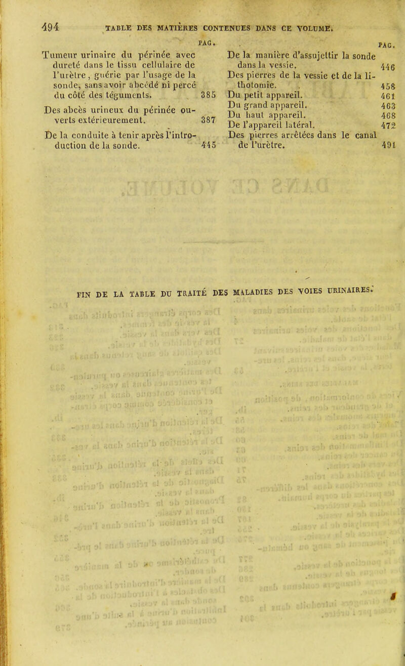 FAG. Tumeur urînaire du pdrinée avec dureté dans le tissu cellulaire de l'urèlre, guérie par l'usage de la sonde, sans avoir abcMé ni percé du côté des téguments. 385 Des abcès urincux du périnée ou- verts extérieurement. 387 De la conduite à tenir après l'intro- ductiou de la sonde. 445 PAC. De la manière d'assujettir la sonde dans la vessie. vj/jg Des pierres de la vessie et de la li- tholomie. 455 Du petit appareil. 461 Du grand appareil. 463 Du haul appareil. 468 De l'appareil latéral. 472 Des pierres arrêtées dans le canal de l'urètre. 491