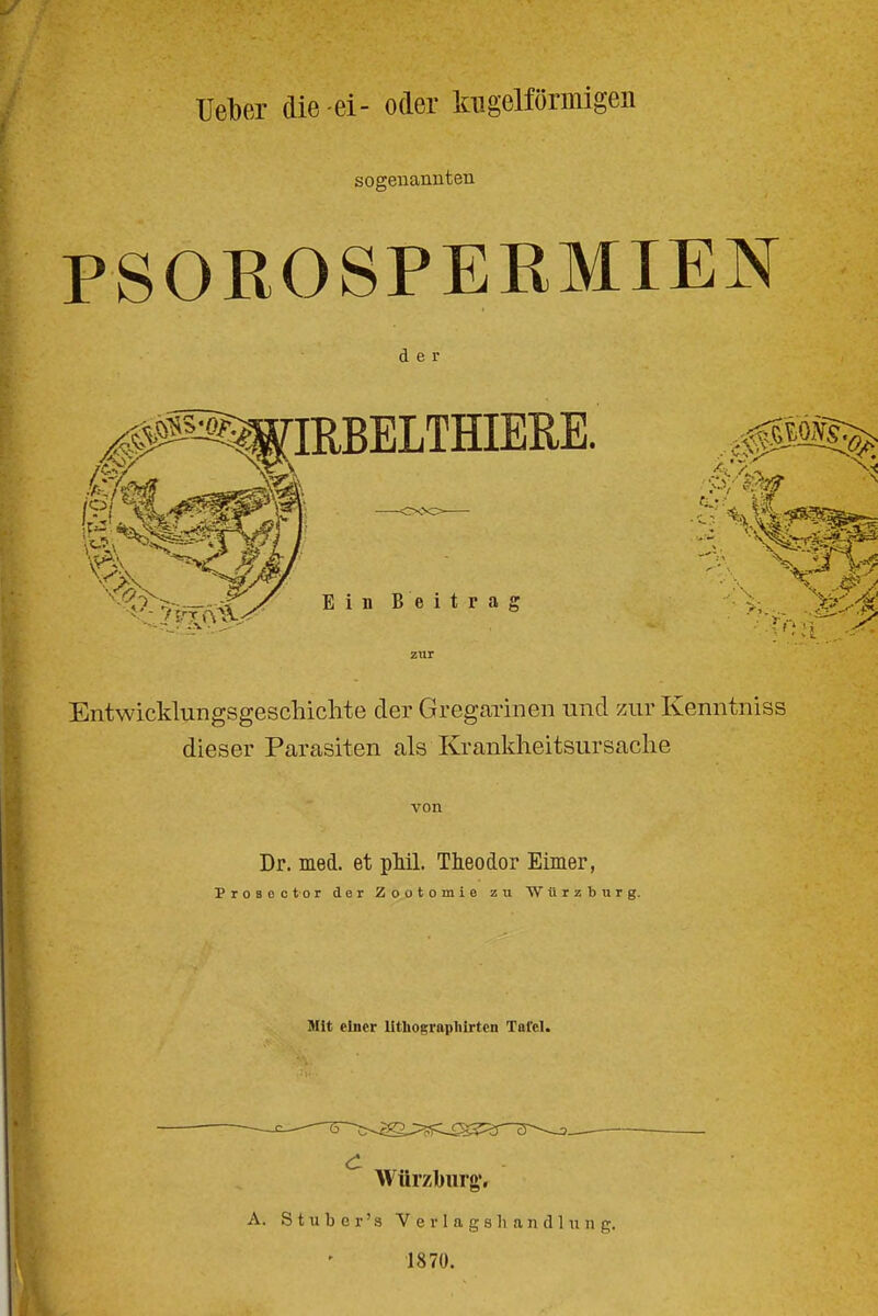 Ueber die-ei- oder kugelförmigen sogenannten PSOEOSPERMIEN der Entwicklungsgeschichte der Gregarinen und zur Kenntniss dieser Parasiten als Krankheitsursache von Dr. med. et pMl. Theodor Eimer, Proseotor der Zootomie zu Würzburg. Mit einer lithograpliirten Tafel. Würziburg;, A. S t u b c r' s V e r 1 a g s Ii a n d 111 n g. 1870.