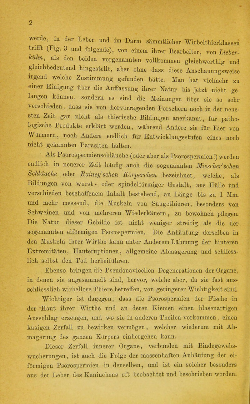 werde, m der Leber und im Darm säramtlicher Wirbelthierklasseii trifft (Fig. 3 und folgende), von einem ihrer Bearbeiter, von Lieber- kühn, als den beiden vorgenannten vollkommen gleicbwerthig und gleichbedeutend hingestellt, aber ohne dass diese Anschauungsweise irgend welche Zustimmung gefunden hätte. Man hat vielmehr zu einer Einigung über die Auffassung ihrer Natur bis jetzt nicht ge- langen können, sondern es sind die Meinungen über sie so sehr verschieden, dass sie von hervorragenden Porschern noch in der neue- sten Zeit gar nicht als thierische Bildungen anerkannt, für patho- logische Produkte erklärt werden, während Andere sie für Eier von Würmern, noch Andere endlich für Entwicklungsstufen eines noch nicht gekannten Parasiten halten. Als Psorospermienschläuche (oder aber als Psorospermien!) werden endlich in neuerer Zeit häufig auch die sogenannten Miescher'sehen Schläuche oder Rainey'sehen Körperchen bezeichnet, welche, als Bildungen von wurst- oder spindelförmiger Gestalt, aus Hülle und verschieden beschaffenem Inhalt bestehend, an Länge bis zu 1 Mm. und mehr messend, die Muskeln von Säugethieren, besonders von Schweinen und von mehreren Wiederkäuern, zu bewohnen pflegen. Die Natur dieser Gebilde ist nicht Aveniger streitig als die der sogenannten eiförmigen Psorospermien. Die Anhäufung derselben in den Muskeln ihrer Wirthe kann unter Anderem Lähmung der hinteren Extremitäten, Hauteruptionen, allgemeine Abmagerung und schliess- lich selbst den Tod herbeiführen. Ebenso bringen die Pseudonavicellen Degenerationen der Organe, in denen sie angesammelt sind, hervor, welche aber, da sie fast aus- schliesslich wirbellose Thiere betreffen, von geringerer Wichtigkeit sind. Wichtiger ist dagegen, dass die Psorospermien der Fische in der -Haut ihrer Wirthe und an deren Kiemen einen blasenartigen Ausschlag erzeugen, und wo sie in anderen Theilen vorkommen, einen käsigen Zerfall zu bewirken vermögen, welcher wiederum mit Ab- magerung des ganzen Körpers einhergehen kann. Dieser Zerfall innerer Organe, verbunden mit Bindegewebs- wucherungen, ist auch die Folge der massenhaften Anhäufung der ei- förmigen Psorospermien in denselben, und ist ein solcher besonders aus der Leber des Kaninchens oft beobachtet und beschrieben worden.