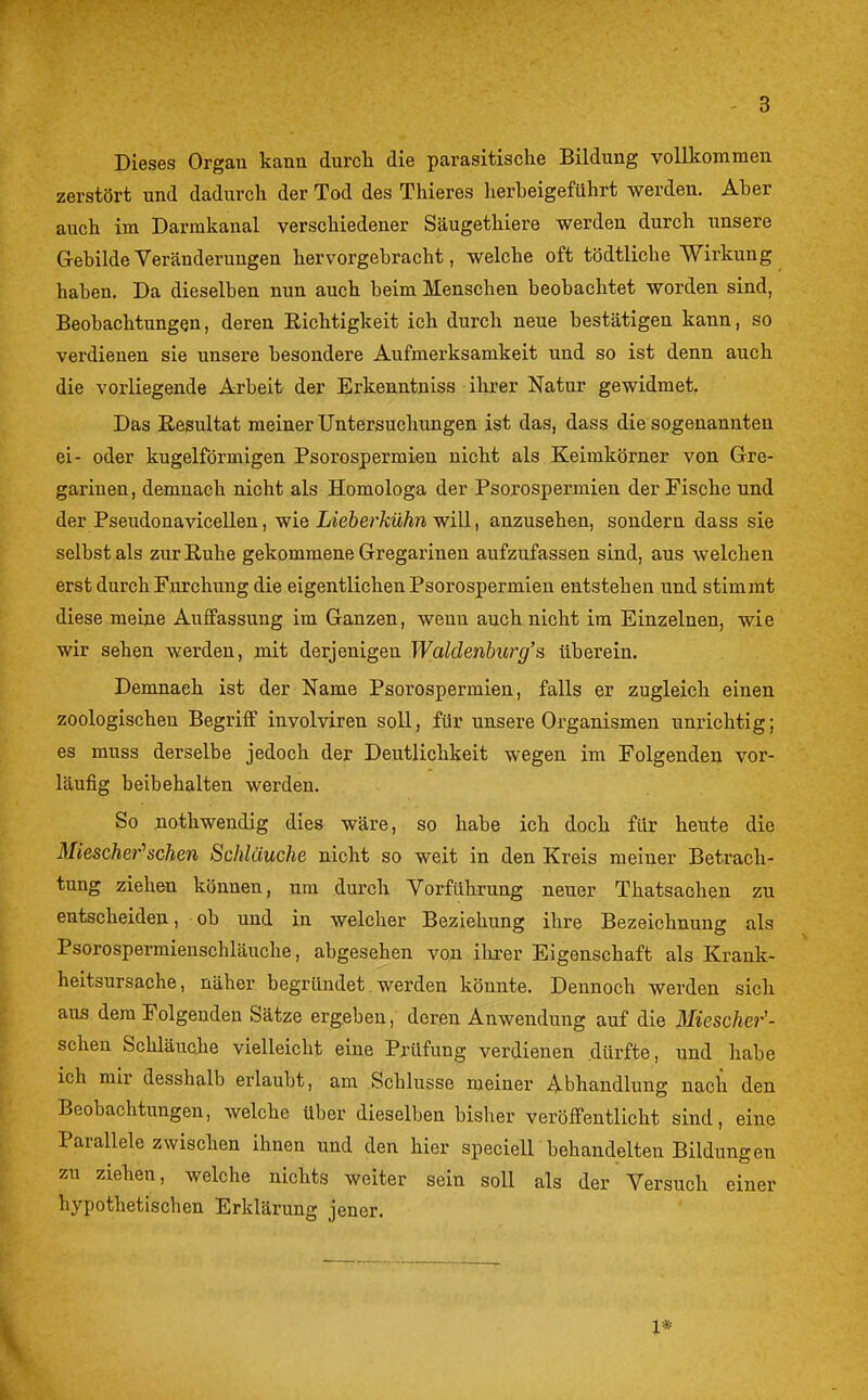 Dieses Organ kanu durch die parasitische Bildung vollkommen zerstört und dadurch der Tod des Thieres lierbeigeführt werden. Aber auch im Darmkanal verschiedener Säugethiere werden durch unsere Gebilde Veränderungen hervorgebracht, welche oft tödtliche Wirkung haben. Da dieselben nun auch beim Menschen beobachtet worden sind, Beobachtungen, deren Richtigkeit ich durch neue bestätigen kann, so verdienen sie unsere besondere Aufmerksamkeit und so ist denn auch die vorliegende Arbeit der Erkenntniss ihrer Natur gewidmet. Das Resultat meiner Untersuchungen ist das, dass die sogenannten ei- oder kugelförmigen Psorospermien nicht als Keimkörner von Gre- gariuen, demnach nicht als Homologa der Psorospermien der Fische und der Pseudonavicellen, wie Lieberkühn will, anzusehen, sondern dass sie selbst als zur Ruhe gekommene Gregarinen aufzufassen sind, aus welchen erst durch Furchung die eigentlichen Psorospermien entstehen und stimmt diese meine Auffassung im Ganzen, wenn auch nicht im Einzelnen, wie wir sehen werden, mit derjenigen Waldenburg's überein. Demnach ist der Name Psorospermien, falls er zugleich einen zoologischen Begriff involvireu soll, für unsere Organismen unrichtig; es muss derselbe jedoch der Deutlichkeit wegen im Folgenden vor- läufig beibehalten werden. So nothwendig dies wäre, so habe ich doch für heute die Miescher''sehen Schläuche nicht so weit in den Kreis meiner Betrach- tung ziehen können, um durch Vorführung neuer Thatsaohen zu entscheiden, ob und in welcher Beziehung ihre Bezeichnung als Psorospermienschläuche, abgesehen von ihrer Eigenschaft als Krank- heitsursache, näher begründet werden könnte. Dennoch werden sich aus dem Folgenden Sätze ergeben, deren Anwendung auf die Miescher'- scheu Schläuche vielleicht eine Prüfung verdienen dürfte, und habe ich mir desshalb erlaubt, am Schlüsse meiner Abhandlung nach den Beobachtungen, welche über dieselben bisher veröffentlicht sind, eine Parallele zwischen ihnen und den hier speciell behandelten Bildungen zu ziehen, welche nichts weiter sein soll als der Versuch einer hypothetischen Erklärung jener. 1*