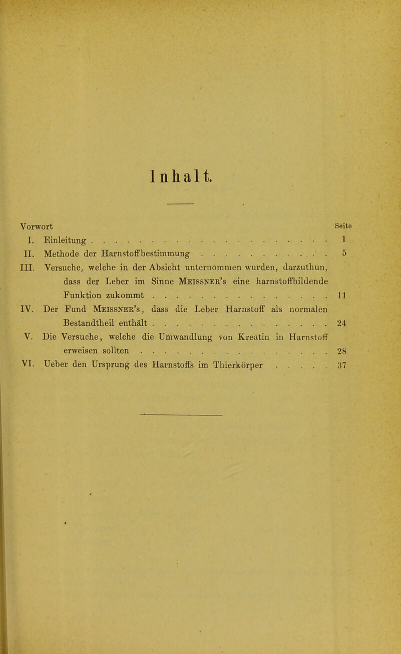 Inhalt. Vorwort Seite I. Einleitung 1 II. Methode der HarnstofFbestimmung 5 III. Versuche, welche in der Absicht unternommen wurden, darzuthun, dass der Leber im Sinne Meissner's eine harnstofFbildende Funktion zukommt 11 IV. Der Fund Meissner's, dass die Leber Harnstoff als normalen Bestandtheil enthält 24 V. Die Versuche, welche die Umwandlung von Kreatin in Harnstoff erweisen sollten 28 VI. Ueber den Ursprung des Harnstoffs im Thierkörper 37
