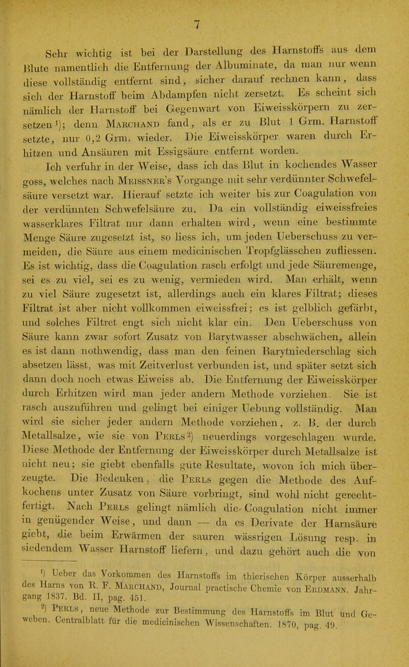 Sehr wichtig ist bei der Darstellung des Harnstoffs aus dem Blute namentlich die Entfernung der Albuminate, da man nur wenn diese vollstiüidig entfernt sind, sicher darauf rechnen kann, dass sich der Harnstoff beim Abdampfen nicht zersetzt. Es scheint sich nämlich der Harnstoff bei Gegenwart von Eiweisskörpern zu zer- setzen i); denn Makchand fand, als er zu Blut 1 Grm. Harnstoff setzte, nur 0,2 Grm. wieder. Die Eiweisskorper waren durch Er- hitzen und Ansäuren mit Essigsäure entfernt worden. Ich verfuhr in der Weise, dass ich das lilut in kochendes Wasser goss, welches nach Meissner's Vorgange mit sehr verdünnter Schwefel- säure versetzt war. Hierauf setzte ich weiter bis zur Coagulation von der verdünnten Schwefelsäure zu. Da ein vollständig eiweissfreies wasserklares Filtrat nur dann erhalten wird, wenn eine bestimmte Menge Säure zugesetzt ist, so liess ich, um jeden Ueberschuss zu ver- meiden, die Säure aus einem medicinischen Tropfglässchen zufliessen. Es ist wichtig, dass die Coagulation rasch erfolgt und jede Säuremenge, sei es zu viel, sei es zu wenig, vermieden wird. Man erhält, wenn zu viel Säure zugesetzt ist, allerdings auch ein klares Filtrat; dieses Filtrat ist aber nicht vollkommen eiweissfrei; es ist gelblich gefärbt, und solches Filtret engt sich nicht klar ein. Den Ueberschuss von Säure kann zwar sofort Zusatz von Barytwasser abschwächen, allein es ist dann nothwendig, dass man den feinen Barytniederschlag sich absetzen lässt, was mit Zeitverlust verbunden ist, und später setzt sich dann doch noch etwas Eiwciss ab. Die Entfernung der Eiweisskorper durch Erhitzen Avird man jeder andern Methode vorziehen. Sie ist rasch auszuführen und geUngt bei einiger Uebung vollständig. Man wird sie sicher jeder andern Methode vorziehen, z. B. der durch Metallsalze, wie sie von Perls^) neuerdings vorgeschlagen wurde. Diese Methode der Entfernung der Eiweisskorper durch Metallsalze ist nicht neu; sie giebt ebenfalls gute Eesultate, wovon ich mich über- zeugte. Die Bedenken, die Perls gegen die Methode des Auf- küchens unter Zusatz von Säure vorbringt, sind wohl nicht gerecht- fertigt. Nach Perls gelingt nämlich die- Coagulation nicht immer in genügender Weise, und dann — da es Derivate der Harnsäure gicbt, die beim Erwärmen der sauren wässrigen Lösung resp. in siedendem Wasser Harnstoff liefern, und dazu gehört auch die von ') Ueber das Vorkommen des Harnstofis im thierischen Körper ausserhalb des Harns von 11. F. Makchand, Journal practische Chemie von Erdmann. Jahr- gang 1837. Bd. 11, pag. 451. 2) Perls , neue Methode zur Bestimmung des Harnstofis im Blut und Ge- weben. Centralblatt für die medicinischen Wissenschaften. 1870, pag. 49.