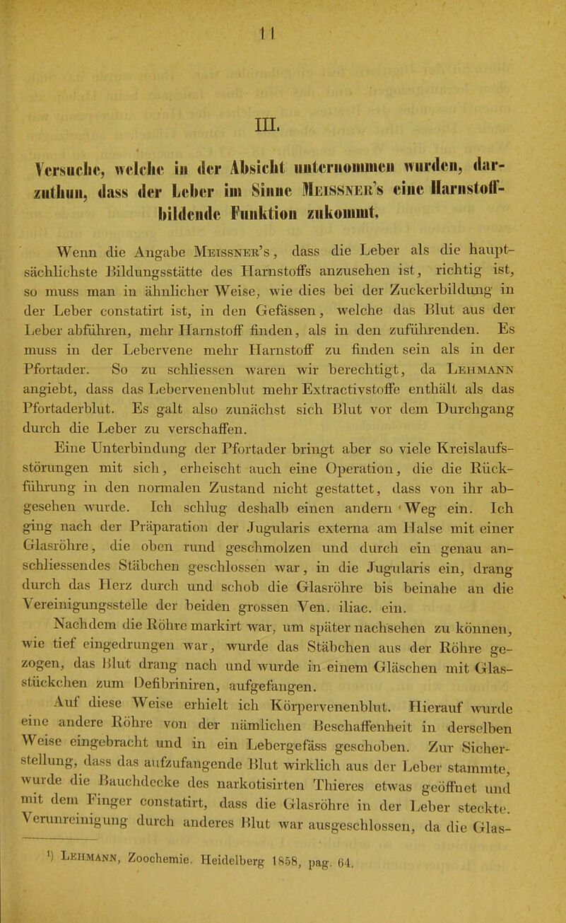 in. Versuche, welche in der Absicht iiuteriiomiiieii wurden, dar- zuthun, dass der Leber iui Sinne Meissner s eine Harnstoff- bildende Funktion zukommt, Wenn die Angabe Meissner's, dass die Leber als die haupt- sächlichste Bildungsstätte des Harnstoffs anzusehen ist, richtig ist, so muss man in ähnlicher Weise, wie dies bei der Zuckerbildimg in der Leber constatirt ist, in den Gefässen, welche das Elut aus der Leber abführen, mehr Harnstoff finden, als in den zufülii'euden. Es muss in der Lebervene mehr Harnstoff zu finden sein als in der Pfortader. So zu schliessen waren wir berechtigt, da Lehmann angiebt, dass das Leberveuenblut mehr Extractivstoffe enthält als das Pfortaderblut. Es galt also zunächst sich Blut vor dem Durchgang durch die Leber zu verschaffen. Eine Unterbindung der Pfortader bringt aber so viele Kreislaufs- störungen mit sich, erheischt auch eine Operation, die die Rück- führung in den normalen Zustand nicht gestattet, dass von ihr ab- gesehen wurde. Ich schlug deshalb einen andern'Weg ein. Ich ging nach der Präparation der Jugularis externa am Halse mit einer Glasröhre, die oben rund geschmolzen imd durch ein genau an- schliessendes Stäbchen geschlossen war, in die Jugularis ein, drang durch das Herz durch und schob die Glasröhre bis beinahe an die Vereinigungsstelle der beiden grossen Ven. iliac. ein. Nachdem die ßöhre markirt war, um später nachsehen zu können, wie tief eingedrungen war, wurde das Stäbchen aus der Röhre ge- zogen, das likit drang nach und wurde in einem Gläschen mit Olas- stückchen zum Defibriniren, aufgefangen. Auf diese Weise erhielt ich Köiijervenenblut. Hierauf wtirde eine andere Röhre von der nämlichen Beschaffenheit in derselben Weise eingebracht und in ein Lebergefäss geschoben. Zur Sicher- stellung, dass das aufzufangende Blut wirklich aus der Leber stammte, wurde die Bauclulccke des narkotisirten Thieres etwas geöffnet und mit dem Finger constatirt, dass die Glasröhre in der Leber steckte Verunreinigung durch anderes Klüt war ausgeschlossen, da die Glas- ') Lehmann, Zoochemie. Heidelberg 1858, pag. 64.