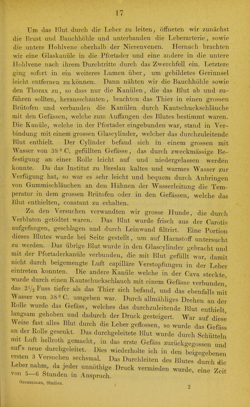 Um das IHut durch die Leber zu leiten, öffneten wir zunächst die Brust und Hauchhöhle und unterbanden die Leberarterie, sowie die untere TTohlvene oberhalb der Nierenvenen. Hernach brachton wir eine Glaskanüle in die Pfortader und eine andere in die untere ITolilvene nach ihrem Durchtritte durch das Zwerchfell ein. Letztere ging sofort in ein weiteres Lumen über, um gebildetes Gerinnsel leicht entfernen zu können. Dann nähten wir die Bauchhöhle sowie den Thorax zu, so dass nur die Kanülen, die das Blut ab und zu- führen sollten, herausschauten, brachten das Thier in einen grossen l'rütofen und verbanden die Kanülen durch Kautschuckschläuche mit den Gefässen, welche zum Auffangen des Blutes bestimmt waren. Die Kanüle, welche in der Pfortader eingebunden war, stand in Ver- bindung mit einem grossen Glascylinder, welcher das durchzvJeitende Blut enthielt. Der Cylinder befand sich in einem grossen mit Wasser von 38 » C. gefüllten Gefässe, das dm-ch zweckmässige Be- festigung an einer Eolle leicht auf und niedergelassen werden konnte. Da das Institut zu Breslau kaltes und warmes Wasser zur Verfügung hat, so war es sehr leicht und bequem durch Anbringen von Gummischläuchen an den Hähnen der Wasserleitung die Tem- peratur in dem grossen Brütofen oder in den Gefässen, welche das Blut enthielten, constant zu erhalten. Zu den Versuchen verwandten wir grosse Hunde, die durch Verbluten getödtet waren. Das Blut wurde frisch aus der Carotis aufgefangen, geschlagen und durch Leinwand filtrirt. Eine Portion dieses Blutes wurde bei Seite gestellt, um auf Harnstoff untersucht zu werden. Das übrige Blut wurde iji den Glascylinder gebracht und mit der Pfortaderkanüle verbunden, die mit Blut gefüllt war, damit nicht durch beigemengte Luft capilläre Verstopfungen in der Leber eintreten konnten. Die andere Kanüle welche in der Cava steckte wurde durch einen Kautschuckschlauch mit einem Gefässe verbunden' das 21/2 Fuss tiefer als das Thier sich befand, und das ebenfalls mit Wasser von SS» C. umgeben war. Durch allmähliges Drehen an der Rolle wurde das Gefäss, welches das durchzuleitende Blut enthielt langsam gehoben und dadurch der Druck gesteigert. War auf diese Weise fast alles Blut durch die Leber geflossen, so wurde das Gefäss an der Rolle gesenkt. Das durchgeleitete Blut wurde durch Schütteln mit Luft hellroth gemacht, in das erste Gefäss zurückgegossen und aufs neue durchgoleitet. Dies wiederholte ich in den beio-egebenen ersten 3 Versuchen sechsmal. Das Durchleiten des Jilutes durch die ItTft ^V^'' T''^'^' ^''''^ ^--de, eine Zeit von 5—6 Stunden in Anspruch. asüUEiDLEN, Studien. 2