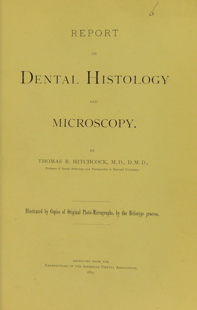 ON Dental Histology AND MICROSCOPY. BY THOMAS B. HITCHCOCK, M.D., D.M.D., Professor of Dental Pnttaolopry mid Therapeutics in Harvard University. Illustrated by Copies of Original Photo-Micrographs, by the Heliotypc process, REPRINTED FROM THE «s op the American Dental Assocm 1873-