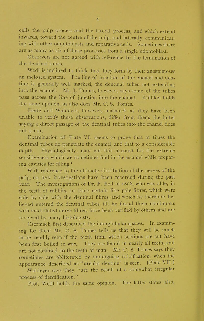 calls the pulp process and the lateral process, and which extend inwards, toward the centre of the pulp, and laterally, communicat- ing with other odontoblasts and reparative cells. Sometimes there are as many as six of these processes from a single odontoblast. Observers are not agreed with reference to the termination of the dentinal tubes. Wedl is inclined to think that they form by their anastomoses an inclosed system. The line of junction of the enamel and den- tine is generally well marked, the dentinal tubes not extending into the enamel. Mr. J. Tomes, however, says some of the tubes pass across the line of junction into the enamel. Kolliker holds the same opinion, as also does Mr. C. S. Tomes. Hertz and Waldeyer, however, inasmuch as they have been unable to verify these observations, differ from them, the latter saying a direct passage of the dentinal tubes into the enamel does not occur. Examination of Plate VI. seems to prove that at times the dentinal tubes do penetrate the enamel, and that to a considerable depth. Physiologically, may not this account for the extreme sensitiveness which we sometimes find in the enamel while prepar- ing cavities for filling? With reference to the ultimate distribution of the nerves of the pulp, no new investigations have been recorded during the past year. The investigations of Dr. F. Boll in 1868, who was able, in the teeth of rabbits, to trace certain fine pale fibres, which were side by side with the dentinal fibres, and which he therefore be- lieved entered the dentinal tubes, till he found them continuous with medullated nerve fibres, have been verified by others, and are received by many histologists. Czermack first described the interglobular spaces. In examin- ing for them Mr. C. S. Tomes tells us that they will be much more readily seen if the teeth from which sections are cut have been first boiled in wax. They are found in nearly all teeth, and are not confined to the teeth of man. Mr. C. S. Tomes says they sometimes are obliterated by undergoing calcification, when the appearance described as areolar dentine is seen. (Plate VII.) •Waldeyer says they are the result of a somewhat irregular process of dentification. Prof. Wedl holds the same opinion. The latter states also,