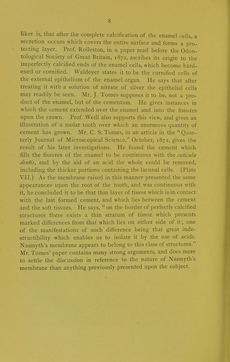 liker is, that after the complete calcification of the enamel cells, a secretion occurs which covers the entire surface and forms a pro- tecting layer. Prof. Rolleston, in a paper read before the Odon- tological Society of Great Britain, 1871, ascribes its origin to the imperfectly calcified ends of the enamel cells, which become hard- ened or cornified. Waldeyer states it to be the cornified cells of the external epithelium of the enamel organ. He says that after treating it with a solution of nitrate of silver the epithelial cells may readily be seen. Mr. J. Tomes supposes it to be, not a pro- duct of the enamel, but of the cementum. He gives instances in which the cement extended over the enamel and into the fissures upon the crown. Prof. Wedl also supports this view, and gives an illustration of a molar tooth over which an enormous quantity of cement has grown. Mr. C. S. Tomes, in an article in the  Quar- terly Journal of Microscopical Science, October, 1872, gives the result of his later investigations. He found the cement which fills the fissures of the enamel to be continuous with the cuticnla dentis, and by the aid of an acid the whole could be removed, including the thicker portions containing the lacunal cells. (Plate VII.) As the membrane raised in this manner presented the same appearances upon the root of the tooth, and was continuous with it, he concluded it to be that thin layer of tissue which is in contact with the last formed cement, and which lies between the cement and the soft tissues. He says,  on the border of perfectly calcified structures there exists a thin stratum of tissue which presents marked differences from that which lies on either side of it; one of the manifestations of such difference being that great inde- structibility which enables us to isolate it by the use of acids. Nasmyth's membrane appears to belong to this class of structures. Mr. Tomes' paper contains many strong arguments, and does more to settle the discussion in reference to the nature of Nasmyth's membrane than anything previously presented upon the subject.