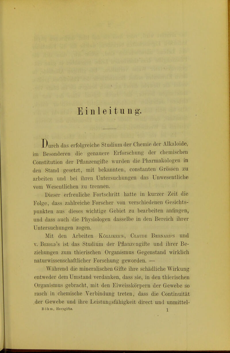 Einleitung. Durch (las erfolgreiche Studium der Chemie der Alkaloide, im Besonderen die genauere Erforschung der chemischen Constitution der Pflanzengifte wurden die Pharmakologen in den Stand gesetzt, mit bekannten, constanten Grössen zu arbeiten und bei ihren Untersuchungen das Unwesentliche vom Wesentlichen zu trennen. Dieser erfreuliche Fortschritt hatte in kurzer Zeit die Folge, dass zahlreiche Forscher von verschiedenen Gesichts- punkten aus dieses wichtige Gebiet zu bearbeiten anftngen, und dass auch die Physiologen dasselbe in den Bereich ihrer Untersuchungen zogen. Mit den Arbeiten Köllikeu'S, Claude Bernakd-s und V. Bezold's ist das Studium der Pflanzengifte und ihrer Be- ziehungen zum thierischen Organismus Gegenstand wirklich naturwissenschaftlicher Forschung geworden. — Während die mineralischen Gifte ihre schädliche Wirkung entweder dem Umstand verdanken, dass sie, in den thierischen Organismus gebracht, mit den Eiweisskörpern der Gewebe so rasch in chemische Verbindung treten, dass die Continuität .der Gewebe und ihre Leistungsfähigkeit direct und unmittel- Böhm, Uerzgifte. 2.