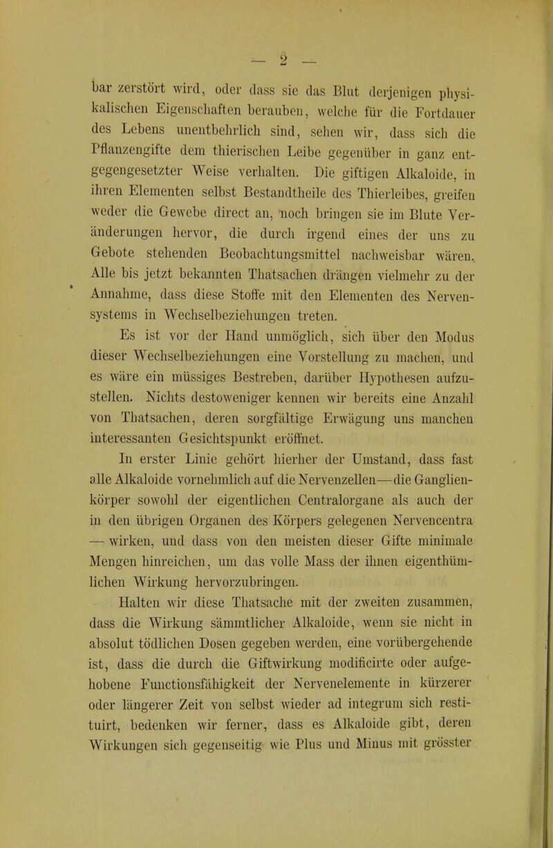 l)ar zerstört wird, oder dass sie das Blut derjenigen physi- Icalischen Eigenschaften berauben, welche für die Fortdauer des Lebens unentbehrlich sind, sehen wir, dass sich die Pflanzengifte dem thierischen Leibe gegenüber in ganz ent- gegengesetzter Weise verhalten. Die giftigen Alkaloide, in ihren Elementen selbst Bestandtheile des Thierleibes, greifen weder die Gewebe direct an, noch bringen sie im Blute Ver- änderungen hervor, die durch irgend eines der uns zu Gebote stehenden Beobachtungsmittel nachweisbar wären. Alle bis jetzt bekannten Thatsachen drängen vielmehr zu der Annahme, dass diese Stoffe mit den Elementen des Nerven- systems in Wechselbeziehungen treten. Es ist vor der Hand unmöglich, sich über den Modus dieser Wechselbeziehungen eine Vorstellung zu machen, und es wäre ein müssiges Bestreben, darüber Hypothesen aufzu- stellen. Nichts destoweniger kennen wir bereits eine Anzahl von Thatsachen, deren sorgfältige Erwägung uns manchen interessanten Gesichtspunkt eröffnet. In erster Linie gehört hierher der Umstand, dass fast alle Alkaloide vornehmlich auf die Nervenzellen—die Ganglien- körper sowohl der eigentlichen Centraiorgane als auch der in den übrigen Organen des Körpers gelegenen Nervencentra — wirken, und dass von den meisten dieser Gifte minimale Mengen hinreichen, um das volle Mass der ihnen eigenthüm- lichen Wirkung hervorzubringen. Halten wir diese Thatsache mit der zweiten zusammen, dass die Wirkung sämmtlicher Alkaloide, wenn sie nicht in absolut tödlichen Dosen gegeben werden, eine vorübergehende ist, dass die durch die Giftwirkung modificirte oder aufge- hobene Functionsfäliigkeit der Nervenelemente in kürzerer oder längerer Zeit von selbst wieder ad integrum sich resti- tuirt, bedenken wir ferner, dass es Alkaloide gibt, deren Wirkungen sich gegenseitig wie Plus und Minus mit grösster