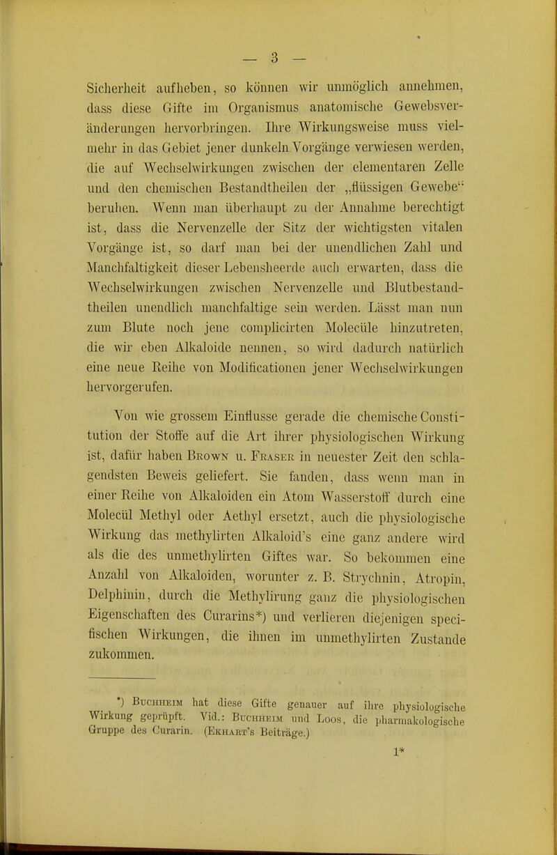 Sicherheit aufheben, so können wir unmöglich annehmen, tlass diese Gifte im Organismus anatomisclie Gewebsver- änderungen hervorbringen. Ihre Wirlcungsweise muss viel- melir in das Gebiet jener dunlvehi.Vorgänge verwiesen werden, die auf Wechselwirlvungea zwischen der elementaren Zelle und den chemischen Bestandtheilen der „flüssigen Gewebe beruhen. Wenn man überhaupt zu der Annahme berechtigt ist, dass die Nervenzelle der Sitz der wichtigsten vitalen Vorgänge ist, so darf man bei der unendlichen Zahl und Manchfaltigkeit dieser Lebensheerde auch erwarten, dass die Wechselwirkungen zwischen Nervenzelle und Blutbestand- theilen unendlich manchfaltige sein werden. Lässt man nun zum Blute noch jene complicirten Molecüle hinzutreten, die wir eben Alkaloide nennen, so wird dadurch natürlich eine neue Reihe von Modiflcationen jener WecJiselwirkungen hervorgerufen. Von wie grossem Einflüsse gerade die chemische Consti- tution der Stofle auf die Art ihrer physiologischen Wirkung ist, dafür haben Brown u. Fräser in neuester Zeit den schla- gendsten Beweis geliefert. Sie fanden, dass wenn man in einer Reihe von Alkaloiden ein Atom Wasserstoö' durch eine Molecül Methyl oder Aethyl ersetzt, auch die physiologische Wirkung das methylirten Alkaloid's eine ganz andere wird als die des unmethylirteu Giftes war. So bekonnnen eine Anzahl von Alkaloiden, worunter z. B. Strychnin, Atropin, Delphinin, durch die Methylirung ganz die physiologischen Eigenschaften des Curarins*) und verlieren diejenigen speci- fischen Wirkungen, die ihnen im unmethylirteu Zustande zukommen. *) Buchheim hat diese Gifte genauer auf ihre physiologische Wirkung geprüpft. Vid.: Büchheim und Loos, die pharmakologische Gruppe des Curarin. (Ekiiart's Beiträge.) 1*