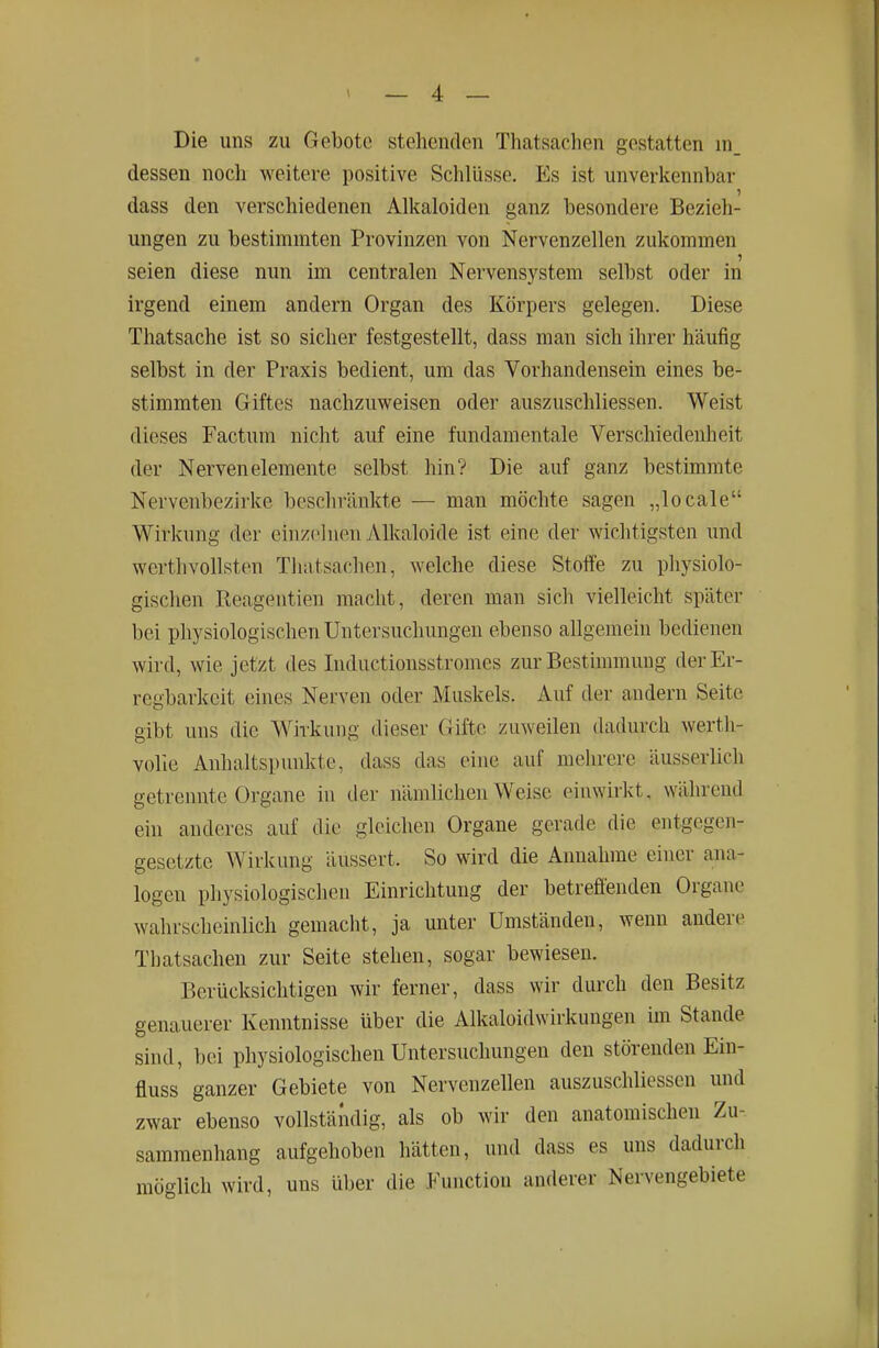 Die uns zu Gebote stehenden Thatscachen gestatten in_ dessen noch weitere positive Schlüsse. Es ist unverkennbar dass den verschiedenen Alkaloiden ganz besondere Bezieh- ungen zu bestimmten Provinzen von Nervenzellen zukommen seien diese nun im centralen Nervensystem selbst oder in irgend einem andern Organ des Körpers gelegen. Diese Thatsache ist so sicher festgestellt, dass man sich ihrer häufig selbst in der Praxis bedient, um das Vorhandensein eines be- stimmten Giftes nachzuweisen oder auszuschliessen. Weist dieses Factum nicht auf eine fundamentale Verschiedenheit der Nervenelemente selbst hin? Die auf ganz bestimmte Nerveubezirke beschränkte — man möchte sagen „locale Wirkung der einzelnen Alkaloide ist eine der wichtigsten und werthvollsten Thatsachen, welche diese Stoffe zu physiolo- gischen ßeagentien macht, deren man sich vielleicht später bei physiologischen Untersuchungen ebenso allgemein bedienen wird, wie jetzt des luductionsstromes zur Bestimmung der Er- regbarkeit eines Nerven oder Muskels. Auf der andern Seite gibt uns die Wirkung dieser Gifte zuweilen dadurch werth- volie Anhaltspunkte, dass das eine auf mehrere äusserlich getrennte Organe in der nämlichen Weise einwirkt, während ein anderes auf die gleichen Organe gerade die entgegen- gesetzte Wirkung äussert. So wird die Annahme einer ana- logen physiologischen Einrichtung der betrefteuden Organe wahrscheinlich gemacht, ja unter Umständen, wenn andere Tbatsachen zur Seite stehen, sogar bewiesen. Berücksichtigen wir ferner, dass wir durch den Besitz genauerer Kenntnisse über die Alkaloidwirkungen im Stande sind, bei physiologischen Untersuchungen den störenden Ein- fluss ganzer Gebiete von Nervenzellen auszuschliessen und zwar ebenso vollständig, als ob wir den anatomischen Zu- sammenhang aufgehoben hätten, und dass es uns dadurch möglich wird, uns über die Function anderer Nervengebiete
