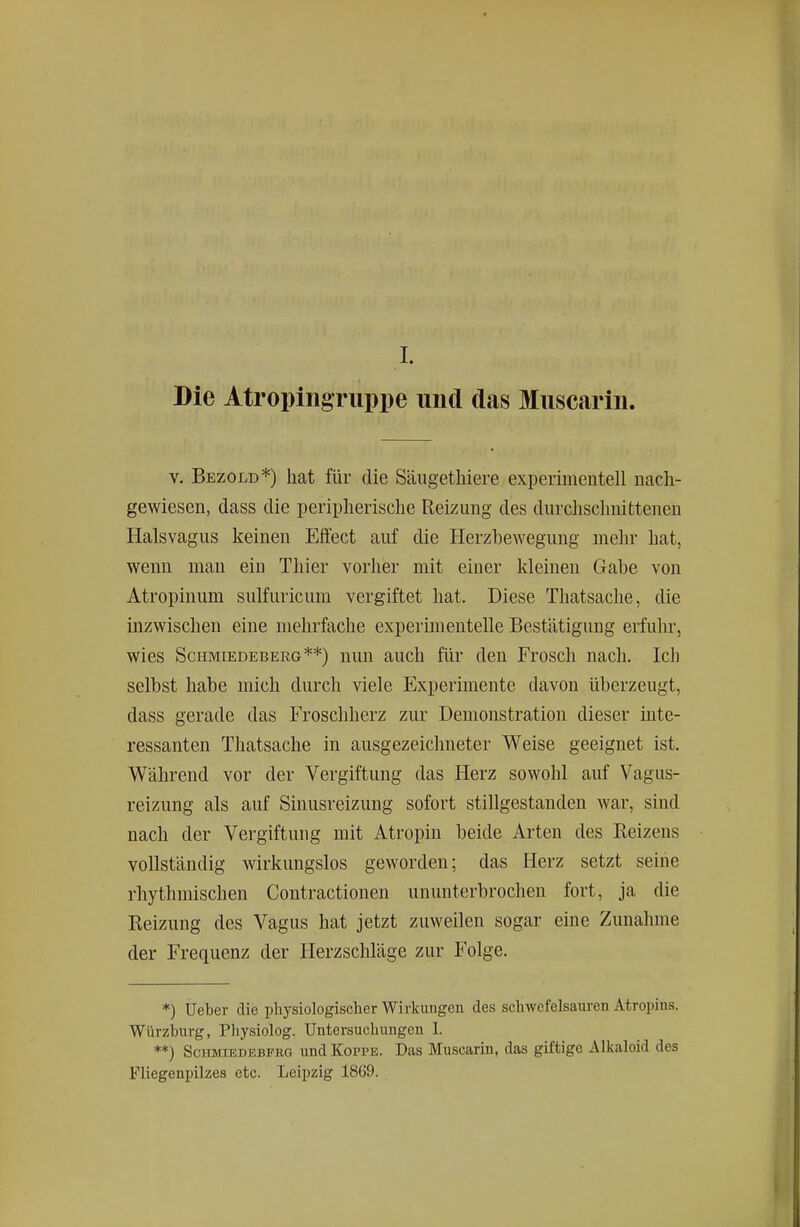 Die Atropingruppe und das Muscarin. V. Bezold*) hat für die Säugetbiere experimentell nach- gewiesen, dass die peripherische Reizung des durchschnittenen Halsvagus keinen Effect auf die Herzbewegung mehr bat, wenn man ein Thier vorher mit einer kleinen Gabe von Atropinum sulfuricum vergiftet hat. Diese Thatsache, die inzwischen eine mehrfache experimentelle Bestätigung erfuhr, wies Schmiedeberg**) nun auch für den Frosch nach. Ich selbst habe mich durch viele Experimente davon überzeugt, dass gerade das Froschherz zur Demonstration dieser inte- ressanten Thatsache in ausgezeichneter Weise geeignet ist. Während vor der Vergiftung das Herz sowohl auf Vagus- reizung als auf Sinusreizung sofort stillgestanden war, sind nach der Vergiftung mit Atropin beide Arten des Heizens vollständig wirkungslos geworden; das Herz setzt seine rhythmischen Contractionen ununterbrochen fort, ja die Heizung des Vagus hat jetzt zuweilen sogar eine Zunahme der Frequenz der Herzschläge zur Folge. *) Ueber die physiologischer Wirkungen des schwefelsauren Atropins. Würzburg, Physiolog. Untersuchungen 1. **) SciiMiEDEBFRG und KoppE. Das Muscarin, das giftige Alkaloid des Fliegenpilzes etc. Leipzig 1869.