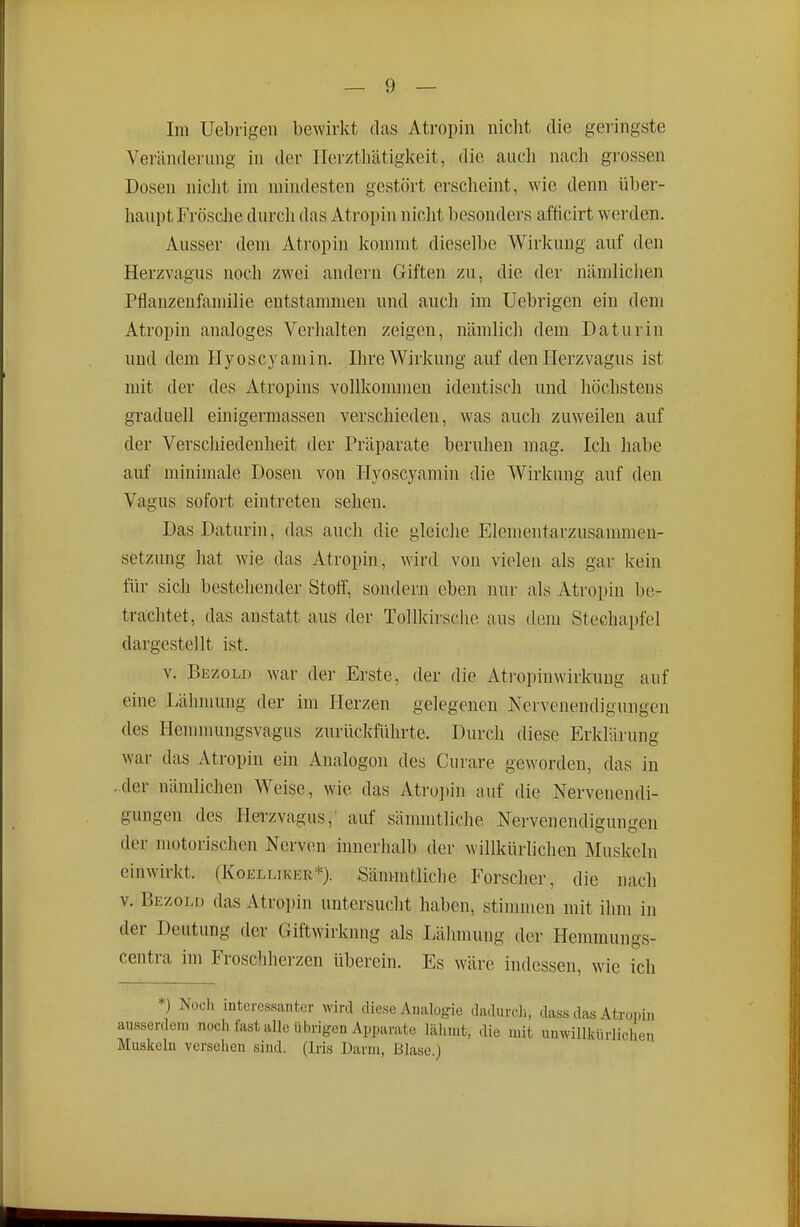 Im Uebrigeii bewirkt das Atropin niclit die geringste Veränderung in der Herzthätigkeit, die auch nach grossen Dosen niclit im mindesten gestört erscheint, wie denn über- haupt Frösclie durch das Atropin niciit besonders afficirt werden. Ausser dem Atropin kommt dieselbe Wirkung auf den Herzvagus noch zwei andern Giften zu, die der nämlichen Pflanzenfamilie entstammen und auch im Uebrigen ein dem Atropin analoges Verhalten zeigen, nämlich dem Daturin und dem Hyoscyamin. Ihre Wirkung auf den Herzvagus ist mit der des Atropins vollkommen identisch und höchstens graduell einigermassen verschieden, was auch zuweilen auf der Verschiedenheit der Präparate beruhen mag. Ich habe auf minimale Dosen von Hyoscyamin die Wirkung auf den Vagus sofort eintreten sehen. Das Daturin, das auch die gleiche Elementarzusammeu- setzung hat wie das Atropin, wird von vielen als gar kein für sich bestehender Stoff, sondern eben nur als Atropin be- trachtet, das anstatt aus der Tollkirsche aus dem Stechapfel dargestellt ist. V. Bezold war der Erste, der die Atropinwirkuug auf eine Lähmung der im Herzen gelegenen Nervenendigungen des Henmumgsvagus zurückführte. Durch diese Erklärung war das Atropin ein Analogen des Curare geworden, das in -der nämlichen Weise, wie das Atro])in auf die Nervenendi- gungen des Hei-zvagus,' auf sännntliche Nervenendigungen der motorischen Nerven innerhalb der willkürlichen Muskeln einwirkt. (Koelliker*). Sänmitliche Forscher, die nach v. Bezold das Atropin untersucht haben, stinnnen mit ihm in der Deutung der Giftwirkmig als Lähmung der Hemmungs- centra im Froschherzen überein. Es wäre indessen, wie ich *) Noch interessanter wird diese Analogie dadurcli, dass das Atropin ausserdem noch fast alle übrigen Apparate lähmt, dio mit unwillkürlichen Muskeln vcrsolien sind. (Iris Darm, Blase.)