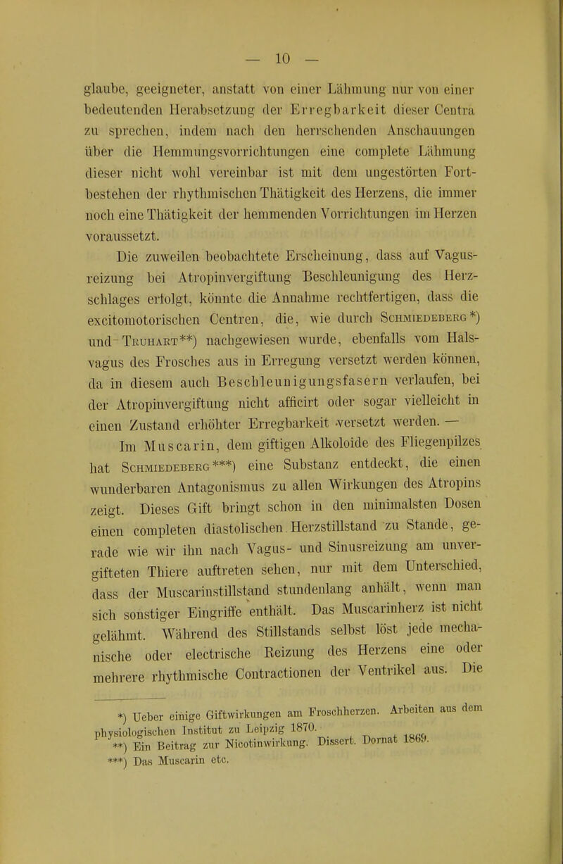 glaube, geeigneter, anstatt von einer Lähmung nur von einer bedeutenden Herabsetzung der Erregbarkeit dieser Centra zu sprechen, indem nach den herrschenden Anschauungen über die Hemmungsvorrichtungen eine complete Lähmung dieser nicht wohl vereinbar ist mit dem ungestörten Fort- bestehen der rhythmischen Thätigkeit des Herzens, die immer noch eine Thätigkeit der hemmenden Vorrichtungen im Herzen voraussetzt. Die zuweilen beobachtete Erscheinung, dass auf Vagus- reizung bei Atropinvergiftung Beschleunigung des Herz- schlages ertolgt, könnte die Annahme rechtfertigen, dass die excitomotorischen Centren, die, wie durch Schmiedeberg*) und Truhart**) nachgewiesen wurde, ebenfalls vom Hals- vagus des Frosches aus in Erregung versetzt werden können, da in diesem auch Beschleunigungsfasern verlaufen, bei der Atropinvergiftung nicht afficirt oder sogar vielleicht in einen Zustand erhöhter Erregbarkeit -versetzt werden. — Im Muscarin, dem giftigen Alkoloide des Fliegenpilzes hat Schmiedeberg***) eine Substanz entdeckt, die einen wunderbaren Antagonismus zu allen Wirkungen des Atropins zeigt. Dieses Gift bringt schon in den minimalsten Dosen einen completen diastolischen.Herzstillstand zu Stande, ge- rade wie wir ihn nach Vagus- und Sinusreizung am unver- gifteten Thiere auftreten sehen, nur mit dem Unterschied, dass der Muscarinstillstand stundenlang anhält, wenn man sich sonstiger Eingriffe enthält. Das Muscarinherz ist nicht gelähmt. Während des Stillstands selbst löst jede mecha- nische oder electrische Reizung des Herzens eine oder mehrere rhythmische Contractionen der Ventrikel aus. Die *) Ueber einige Giftwirkungen am Proschherzen. Arbeiten aus dem physiologischen Institut zu Leipzig 1870. **) Ein Beitrag zur Nicotinwirkung. Dissert. Dornat ***) Das Muscarin etc.