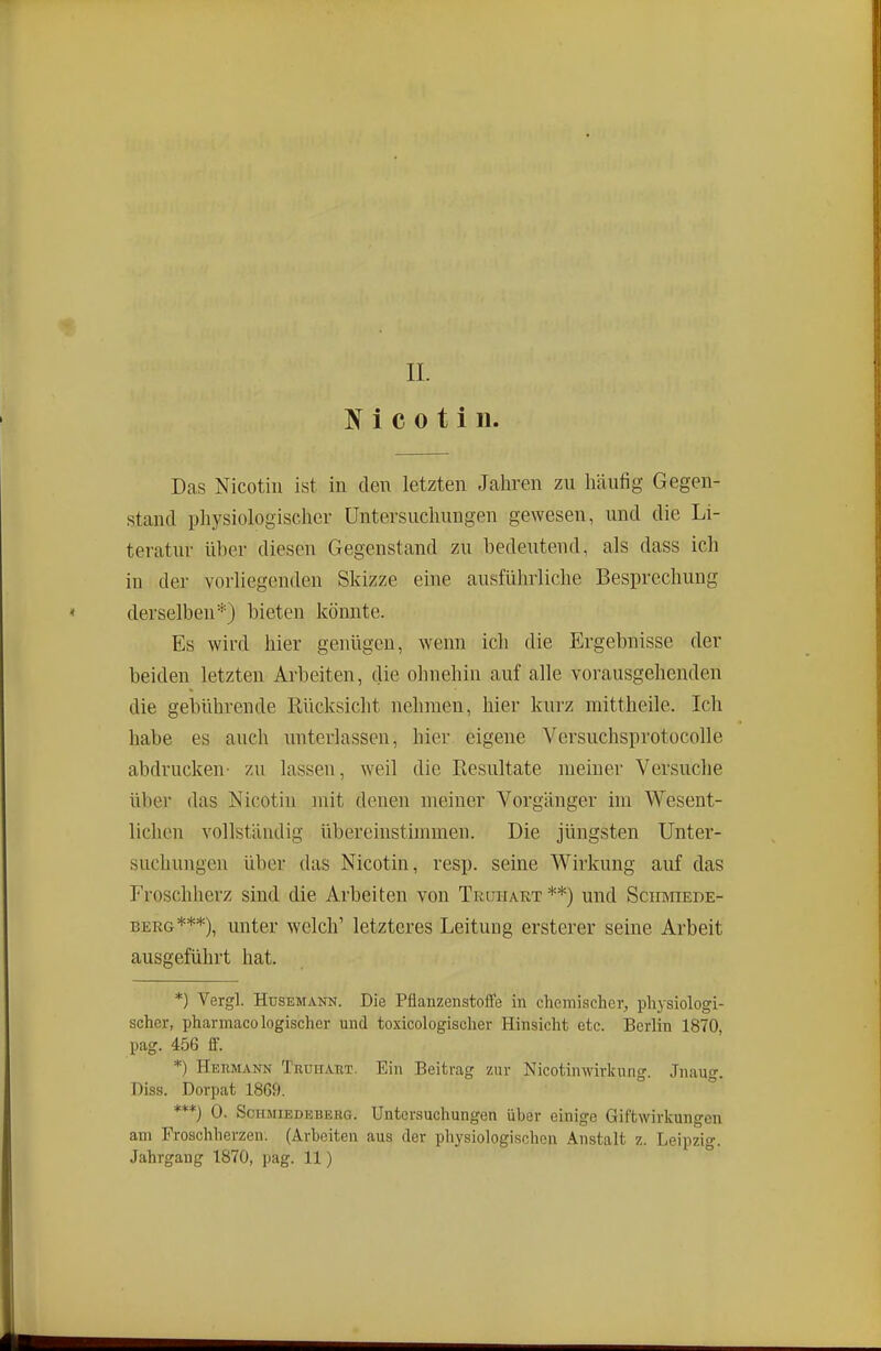 IL J( i c 0 t i 11. Das Nicotill ist in den letzten Jahren zu liäufig Gegen- stand physiologischer Untersuchungen gewesen, und die Li- teratur über diesen Gegenstand zu bedeutend, als dass ich in der vorliegenden Skizze eine ausführliche Besprechung derselben''') bieten könnte. Es wird hier genügen, wenn ich die Ergebnisse der beiden letzten Arbeiten, die ohnehin auf alle vorausgehenden die gebührende Rücksicht nehmen, hier kurz mittheile. Ich habe es auch unterlassen, hier eigene Versuchsprotocolle abdrucken- zu lassen, weil die Resultate meiner Versuche über das Nicotin mit denen meiner Vorgänger im Wesent- lichen vollständig übereinstimmen. Die jüngsten Unter- suchungen über das Nicotin, resp. seine Wirkung auf das Froschherz sind die Arbeiten von Truiiart **) und Sciimiede- BERG***), unter welch' letzteres Leitung ersterer seine Arbeit ausgeführt hat. *) Vergl. HusEMANN. Die Pflanzenstoffe in chemischer, physiologi- scher, pharmacologischer und toxicologischer Hinsicht etc. Berlin 1870, pag. 456 ff. *) Hermann Truiiaet. Ein Beitrag zur Nicotimvirkung. Jnaug. Diss. Dorpat 1869. ***) 0. Schmiedeberg. Untersuchungen über einige Giftwirkungen am Proschherzen. (Arbeiten aus der physiologischen Anstalt z. Leipzig. Jahrgang 1870, pag. 11)