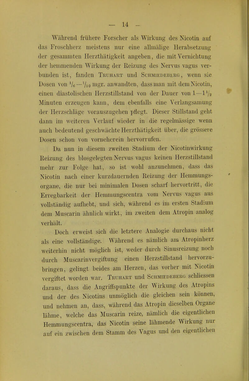 Während frühere Forscher als Wirkung des Nicotin auf das Froschherz meistens nur eine allnüUige Herabsetzung der gesanrniten Herzthätigkeit angeben, die mit Vernichtung der liennuenden Wirkung der Reizung des Nervus vagus ver- bunden ist, fanden Truhart und Schmiedederg , wenn sie Dosen von Vh—Vio iiio^'- anwandten, dassman mit dem Nicotin, einen diastolischen Herzstillstand von der Dauer von 1—1V2 Minuten erzeugen kann, dem ebenfalls eine Verlangsamung der Herzschläge vorauszugehen pflegt. Dieser Stillstand geht dann im weiteren Verlauf wieder in die regelmässige wenn auch bedeutend geschwächte Herzthätigkeit über, die grössere Dosen schon von vorneherein hervorrufen. Da nun in diesem zweiten Stadium der Nicotinwirkung Reizung des biosgelegten Nervus vagus keinen Herzstillstand mehr zur Folge hat, so ist wohl anzunehmen, dass das Nicotin nach einer kurzdauernden Reizung der Hemmungs- organe, die nur bei minimalen Dosen scharf hervortritt, die Erregbarkeit der Hemmungscentra vom Nervus vagus aus vollständig aufhebt, und sich, während es im ersten Stadium dem Muscarin ähnlich wirkt, im zweiten dem Atropin analog verhält. Doch erweist sich die letztere Analogie durchaus nicht als eine vollständige. Während es nämlich am Atropinherz weiterhin nicht möglich ist, weder durch Sinusreizung noch durch Muscarinvergiftung einen Herzstillstand hervorzu- bringen, gelingt beides am Herzen, das vorher mit Nicotin vergiftet worden war. Truhart und Schmiedeberg schliessen daraus, dass die Angrittspunkte der Wirkung des Atropins und der des Nicotins unmöglich die gleichen sein können, und nehmen an, dass, während das Atropin dieselben Organe lähme, welche das Muscarin reize, nämlich die eigentlichen Hemmungscentra, das Nicotin seine lähmende Wirkung nur auf ein zwischen dem Stamm des Vagus und den eigentlichen
