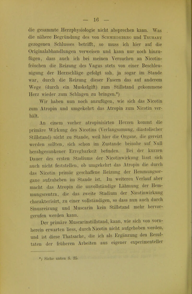die gesaiimite Herzpliysiologie nicht absprechen kann. Was die nähere Begründung des von Schmiedeberg und Truhart gezogenen Schlusses betrifft, so muss ich hier auf die Originalabliandlungen verweisen und Icann nur noch hinzu- fügen, dass auch ich bei meinen Versuchen an Nicotin- fröschen die Reizung des Vagus stets von einer Beschleu- nigung der Herzschläge gefolgt sah, ja sogar im Stande war, durch die Reizung dieser Fasern das auf anderem Wege (durch ein Muskelgift) zum Stillstand gekommene Herz wieder zum Schlagen zu bringen.*) W^ir haben nun noch anzufügen, wie sich das Nicotin zum Atropin und umgekehrt das Atropin zum Nicotin ver- hält. An einem vorher atropinisirten Herzen kommt die primäre Wirkung des Nicotins (Verlangsamung, diastolischer Stillstand) nicht zu Staude, weil hier die Organe, die gereizt werden sollten, sich schon im Zustande beinahe auf Null herabgesunkener Erregbarkeit befinden. Bei der kurzen Dauer des ersten Stadiums der Nicotinwirkung lässt sich auch nicht feststellen, ob umgekehrt das Atropin die durch das Nicotin primär geschaffene Reizung der Henunungsor- gane aufzuheben im Stande ist. Im weiteren Verlauf aber macht das Atropin die unvollständige Lähmung der Hem- mungscentra, die das zweite Stadium der Nicotinwirkung charakterisirt, zu einer vollständigen, so dass nun auch durch Sinusreizung und Muscariu kein StUlstand mehr hervor- gerufen werden kann. Der primäre Muscarinstillstaud, kann, wie sich von vorn- herein erwarten liess, durch Nicotin nicht aufgehoben werden, und ist diese Tliatsache, die ich als Ergänzung den Resul- taten der früheren Arbeiten aus eigener experimenteller *) Siehe unten S. 25.