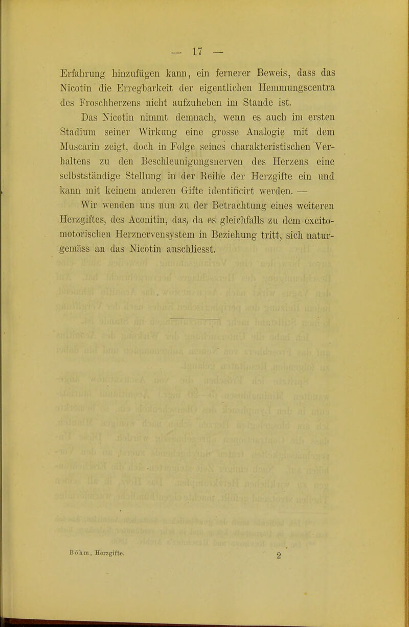 Erfalnamg hinzufügen kann, ein fernerer Beweis, dass das Nicotin die Erregbarkeit der eigentlichen Heniraungscentra des Froschherzens niclit aufzuheben im Stande ist. Das Nicotin nimmt demnach, wenn es auch im ersten Stadium seiner Wirkung eine grosse Analogie mit dem Muscarin zeigt, doch in Folge seines charakteristischen Ver- baltens zu den Beschleunigungsnerven des Herzens eine selbstständige Stellung in der Reihe der Herzgifte ein und kann mit keinem anderen Gifte ideutificirt werden. — Wir wenden uns nun zu der Betraclitung eines weiteren Herzgiftes, des Aconitin, das, da es gleichfalls zu dem excito- motorischen Herznervensystem in Beziehung tritt, sich natur- gemäss an das Nicotin anschliesst. Böhm, Herzgifto. 2