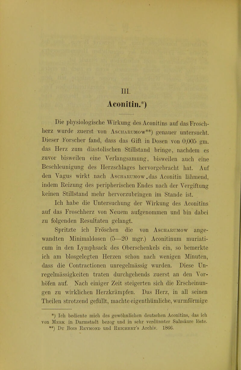 Aconitiii.*) Die pliysiologische Wirkung des Aconitiiis auf das Frosch- herz wurde zuerst von Ascharumow**) genauer untersucht. Dieser Forscher fand, dass das Gift in Dosen von 0,005 gm. das Herz zum diastolischen Stillstand bringe, nachdem es zuvor bisweilen eine Verlangsamung, bisweilen auch eine Beschleunigung des Herzschlages hervorgebracht hat. Auf den Vagus wirkt nach AscHARUMow.das Aconitin lähmend, indem Heizung des peripherischen Endes nach der Vergiftung keinen Stillstand mehr hervorzubringen im Stande ist. Ich habe die Untersuchung der Wirkung des Aconitins auf das Froschherz von Neuem aufgenommen und bin dabei zu folgenden Resultaten gelangt. Spritzte ich Fröschen die von Asciiaeumow ange- wandten Minimaldosen (5—20 mgr.) Aconitinum muriati- cum in den Lymphsack des Oberschenkels ein, so bemerkte ich am blosgelegten Herzen schon nach wenigen Minuten, dass die Contractionen unregelmässig wurden. Diese Un- regelmässigkeiten traten durchgehends zuerst an den Vor- höfen auf. Nach einiger Zeit steigerten sich die Erscheinun- gen zu wirklichen Herzkrämpfen. Das Herz, in all seinen Theilen strotzend gefüllt, machte eigenthümliche, wurmförmige *j Ich bediente mich des gewöhnliclicn deutsclien Aconitins, das icli von Mbkk in Darmstadt bezog und in sehr verdünnter Salzsäure löste. **) Du Bois Reymond und Reichert's Archiv. 1866.