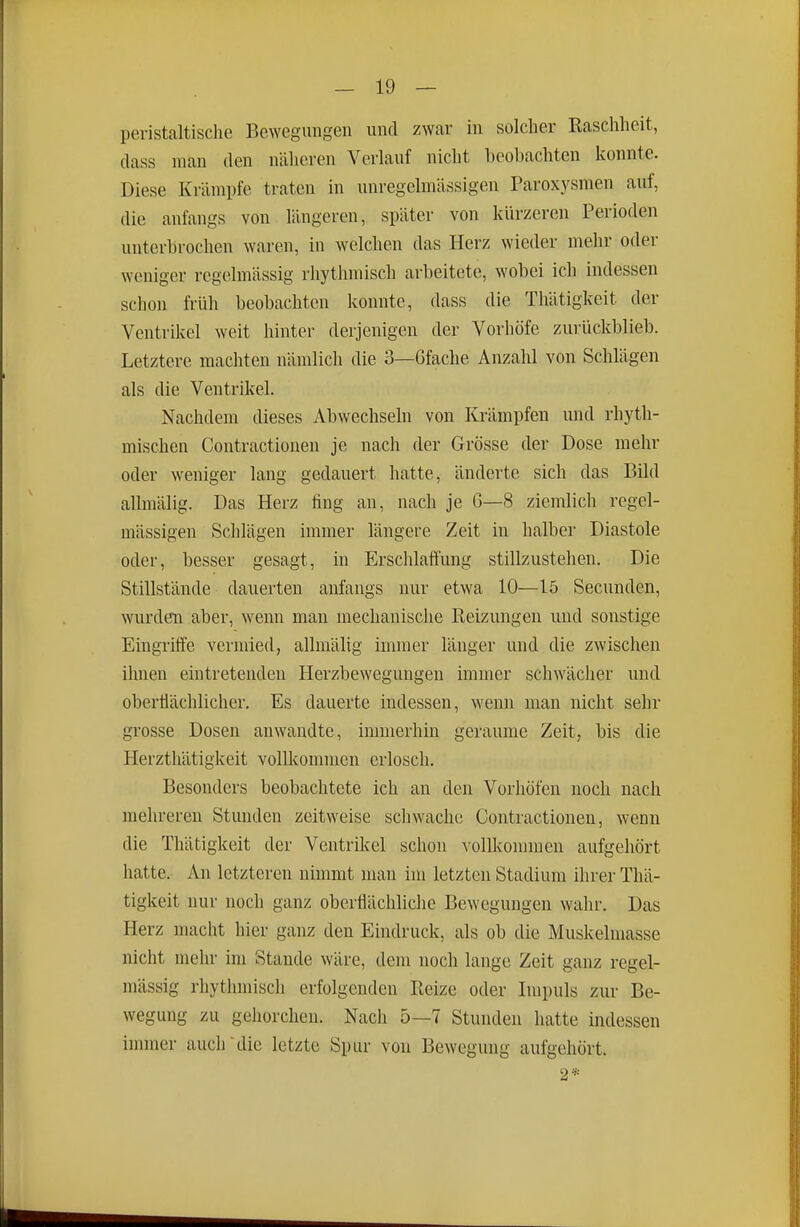 peristaltisclie Be\Yegungen und zwar in solcher Raschheit, class man den nälieren Verlauf nicht beobachten konnte. Diese Krämpfe traten in unregelmässigen Paroxysmen auf, die anfangs von längeren, später von kürzeren Perioden unterbrochen waren, in welchen das Herz wieder mehr oder weniger regelmässig rhythmisch arbeitete, wobei ich indessen schon früh beobachten konnte, dass die Thätigkeit der Ventrikel weit hinter derjenigen der Vorhöfe zurückblieb. Letztere machten nämlich die 3—Gfache Anzahl von Schlägen als die Ventrikel. Nachdem dieses Abwechseln von Krämpfen und rhyth- mischen Contractionen je nach der Grösse der Dose mehr oder weniger lang gedauert hatte, änderte sich das Bild allmälig. Das Herz fing an, nach je G—8 ziemlich regel- mässigen Schlägen immer längere Zeit in halber Diastole oder, besser gesagt, in Ersclilaftung stillzustehen. Die Stillstände dauerten anfangs nur etwa 10—15 Secunden, wurden aber, wenn man mechanische Reizungen und sonstige Eingriffe vermied, allmälig immer länger und die zwischen ihnen eintretenden Herzbewegungen immer schwächer und oberflächlicher. Es dauerte indessen, wenn man nicht sehr grosse Dosen anwandte, immerhin geraume Zeit, bis die Herzthätigkeit vollkommen erlosch. Besonders beobachtete ich an den Vorhöfen noch nach mehreren Stunden zeitweise schwache Contractionen, wenn die Thätigkeit der Ventrikel schon vollkonnnen aufgehört hatte. An letzteren nimmt man im letzten Stadium ihrer Thä- tigkeit nur noch ganz oberflächliche Bewegungen wahr. Das Herz macht hier ganz den Eindruck, als ob die Muskelmasse nicht mehr im Stande wäre, dem noch lange Zeit ganz regel- mässig rhytluuisch erfolgenden Reize oder Impuls zur Be- wegung zu gehorchen. Nach 5—7 Stunden hatte indessen immer auch'die letzte Spur von Bewegung aufgehört. 2*