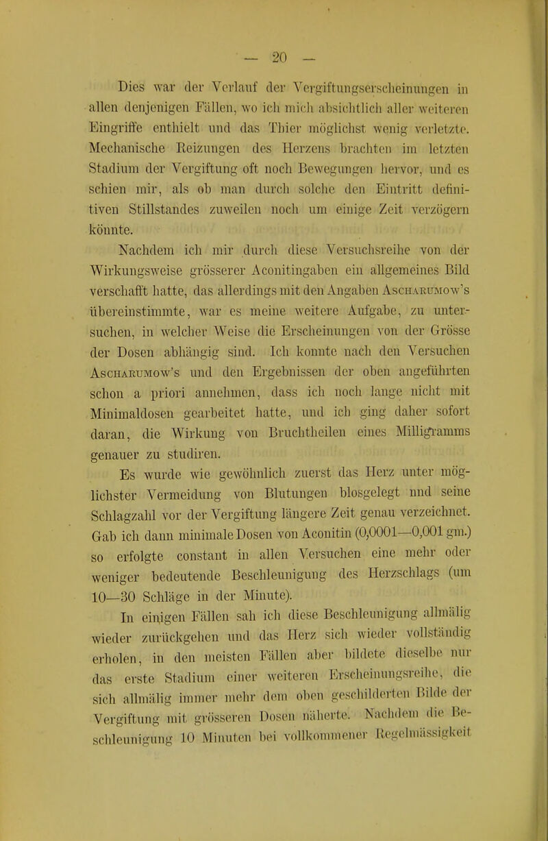 Dies war der Verlauf der Vergiftungserscheinuiigen in allen denjenigen Fällen, wo ich niicii absiclitlicli aller weiteren Eingriffe enthielt nnd das Thier möglichst wenig v(!rletzte. Mechanische Reizungen des Herzens brachten im letzten Stadium der Vergiftung oft noch Bewegungen hervor, und es schien mir, als ob man durch solche den Eintritt defini- tiven Stillstandes zuweilen noch um einige Zeit verzögern könnte. Nachdem ich mir durch diese Versuchsreihe von der Wirkungsweise grösserer Aconitingaben ein allgemeines Bild verschafft hatte, das allerdings mit den Angaben Ascharumow's übereinstimmte, war es meine weitere Aufgabe, zu unter- suchen, in welcher Weise die Erscheinungen von der Grösse der Dosen abhängig sind. Ich konnte nach den Versuchen AscHARUMow's uud dcu Ergebnissen der oben angeführten schon a priori annehmen, dass ich noch lange nicht mit Minimaldosen gearbeitet hatte, und ich ging daher sofort daran, die Wirkung von Bruchtheilen eines Milligi-amms genauer zu studiren. Es wurde wie gewöhnlich zuerst das Herz unter mög- lichster Vermeidung von Blutungen blosgelegt und seine Schlagzahl vor der Vergiftung längere Zeit genau verzeichnet. Gab ich dann minimale Dosen von Aconitin (0,0001—0,001 gm.) so erfolgte constant in allen Versuchen eine mehr oder weniger bedeutende Beschleunigung des Herzschlags (um 10—30 Schläge in der Minute). In einigen Fällen sah ich diese Beschleunigung allmälig wieder zurückgehen und das Herz sich wieder vollständig erholen, in den meisten Fällen aber bildete dieselbe nur das erste Stadium einer weiteren Erscheiuungsreihe, die sich allmälig immer mehr dem oben geschilderten Bilde der Vergiftung mit grösseren Dosen näherte. Nachdem die Be- schleunigung 10 Minuten bei vollkommener Regelmässigkeit