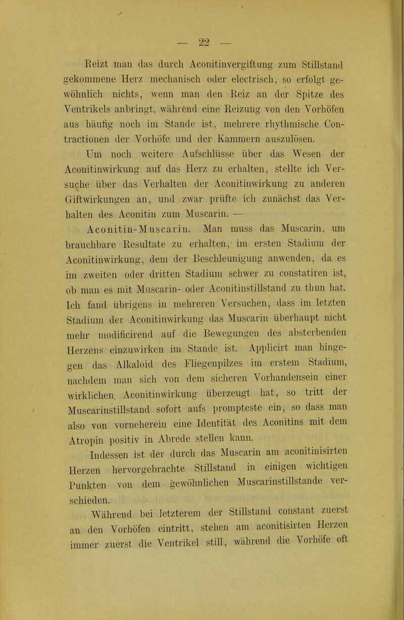 Eeizt man das durch Aconitin Vergiftung zum Stillstand gekommene Herz mechanisch oder electrisch, so erfolgt ge- wöhnlich nichts, wenn man den Reiz an der Spitze des Ventrikels anbiingt, während eine Reizung von den Vorhöfen aus häutig noch im Stande ist, mehrere rhythmische Con- tractionen der Vorliöfe und der Kammern auszulösen. Um noch weitere Aufschlüsse über das Wesen der Aconitinwirkung auf das Herz zu erhalten, stellte ich Ver- suche über das Verhalten der Aconitinwirkung zu anderen Giftwirkungen an, und zwar prüfte ich zunächst das Ver- halten des Aconitin zum Muscarin. — Aconitin-Muscarin. Man muss das Muscarin, um brauchbare Resultate zu erhalten,- im ersten Stadium der Aconitinwirkung, dem der Beschleunigung anwenden, da es im zweiten oder dritten Stadium schwer zu constatiren ist, ob man es mit Muscarin- oder Aconitinstillstand zu thun hat. Ich fand übrigens in mehreren Versuchen, dass im letzten Stadium der Aconitinwirkung das Muscarin überhaupt nicht mehr modificirend auf die Bewegungen des absterbenden Herzens einzuwirken im Stande ist. Applicirt man hinge- gen das Alkaloid des Fliegenpilzes im erstem Stadium, nachdem man sich von dem sicheren Vorhandensein einer wirklichen. Aconitinwirkung überzeugt hat, so tritt der Muscarinstillstand sofort aufs prompteste ein, so dass mau also von vorneherein eine Identität des Aconitins mit dem Atropin positiv in Abrede stellen kann. Indessen ist der durch das Muscarin am aconitinisirten Herzen hervorgebrachte Stillstand in einigen wichtigen Punkten von dem gewöhnlichen Muscarinstillstande ver- schieden. Während bei letzterem der Stillstand constant zuerst an den Vorliöfen eintritt, stehen am aconitisirten Herzen immer zuerst die Ventrikel still, während die Vorhöfe oft