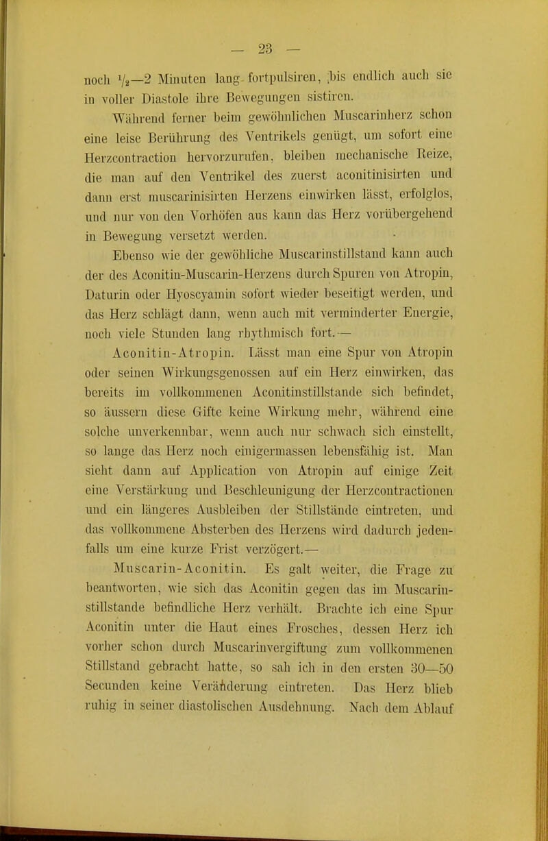 noch Va—2 Minuten lang-fovtpulsiren, ,bis endlich auch sie in voller Diastole ihre Bewegungen sistiren. Während ferner beim gewöhnlichen Muscarinherz schon eine leise Berührung des Ventrikels genügt, um sofort eine Herzcontraction hervorzurufen, bleiben mechanische Heize, die man auf den Ventrikel des zuerst aconitinisirten und dann erst muscarinisirten Herzens einwirken lässt, erfolglos, und nur von den Vorhöfen aus kann das Herz vorübergehend in Bewegung versetzt werden. Ebenso wie der gewöhliche Muscarinstillstand kann auch der des Aconitiu-Muscarin-Herzens durch Spuren von Atropin, Daturin oder Hyoscyamin sofort wieder beseitigt werden, und das Herz schlägt dann, wenn auch mit verminderter Energie, noch viele Stunden lang rhythmisch fort.— Aconitin-Atropin. Lässt man eine Spur von Atropin oder seinen Wirkungsgenossen auf ein Herz einwirken, das bereits im vollkommenen Aconitinstillstande sich befindet, so äussern diese Gifte keine Wirkung mehr, während eine solche unverkennbar, wenn auch nur schwach sich einstellt, so lange das Herz noch einigermassen lebensfähig ist. Man sieht dann auf Application von Atropin auf einige Zeit eine Verstärkung und Beschleunigung der Herzcontractionen und ein längeres Ausbleiben der Stillstände eintreten, und das vollkommene Absterben des Herzens wird dadurch jeden- falls um eine kurze Frist verzögert.— Muscarin-Aconitin. Es galt weiter, die Frage zu beantworten, wie sich das Aconitin gegen das im Muscarhi- stillstande befindliche Herz verhält. Brachte ich eine Spur Aconitin unter die Haut eines Frosches, dessen Herz ich vorher sclion durch Muscarinvergiftung zum vollkommenen Stillstand gebracht hatte, so sah ich in den ersten 30—50 Secunden keüie Veränderung eintreten. Das Herz blieb ruhig in seiner diastolischen Ausdehnung. Nach dem Ablauf
