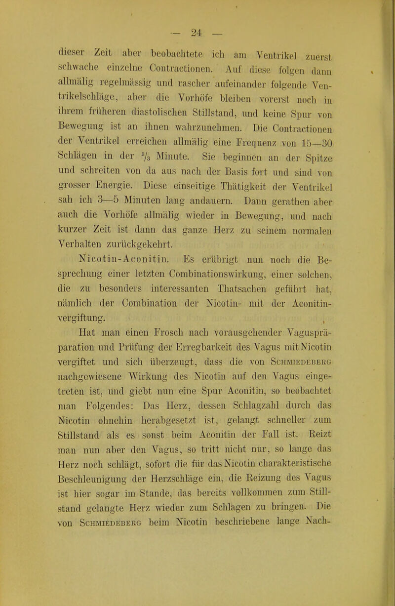 dieser Zeit aber beobachtete ich am Ventrikel zuerst schwache einzelne Contractionen. Auf diese folgen dann allniälig regelmässig und rascher aufeinander folgende Ven- trikelschläge, aber die Vorhöie bleiben vorerst noch in ihrem früheren diastolischen Stillstand, und keine Spur von Bewegung ist an ihnen wahrzunehmen. Die Contractionen der Ventrikel erreichen allmälig eine Frequenz von 15—30 Schlägen in der 73 Minute. Sie beginnen an der Spitze und schreiten von da aus nach der Basis fort und sind von grosser Energie. Diese einseitige Thätigkeit der Ventrikel sah ich 3—5 Minuten lang andauern. Dann gerathen aber auch die Vorhöfe alhnälig wieder in Bewegung, und nach kurzer Zeit ist dann das ganze Herz zu seinem normalen Verhalten zurückgekehrt. Nicotin-Aconitin. Es erübrigt nun noch die Be- sprechung einer letzten Combinationswirkung, einer solchen, die zu besonders interessanten Thatsachen geführt hat, nämlich der Combination der Nicotin- mit der Aconitin- vergiftung. Hat man einen Frosch nach vorausgehender Vagusprä- paration und Prüfung der Erregbarkeit des Vagus mit Nicotin vergiftet und sich überzeugt, dass die von Schmiedeberg nachgewiesene Wirkung des Nicotin auf den Vagus einge- treten ist, und giebt nun eine Spur Aconitin, so beobachtet man Folgendes: Das Herz, dessen Schlagzahl durch das Nicotin ohnehin herabgesetzt ist, gelangt schneller zum Stillstand als es sonst beim Aconitin der Fall ist. Reizt man nun aber den Vagus, so tritt nicht nur, so lange das Herz noch schlägt, sofort die für das Nicotin charakteristische Beschleunigung der Herzschläge ein, die Reizung des Vagus ist hier sogar im Stande, das bereits vollkommen zum. Still- stand gelangte Herz wieder zum Schlagen zu bringen. Die von Schmiedeberg beim Nicotin beschriebene lange Nach-