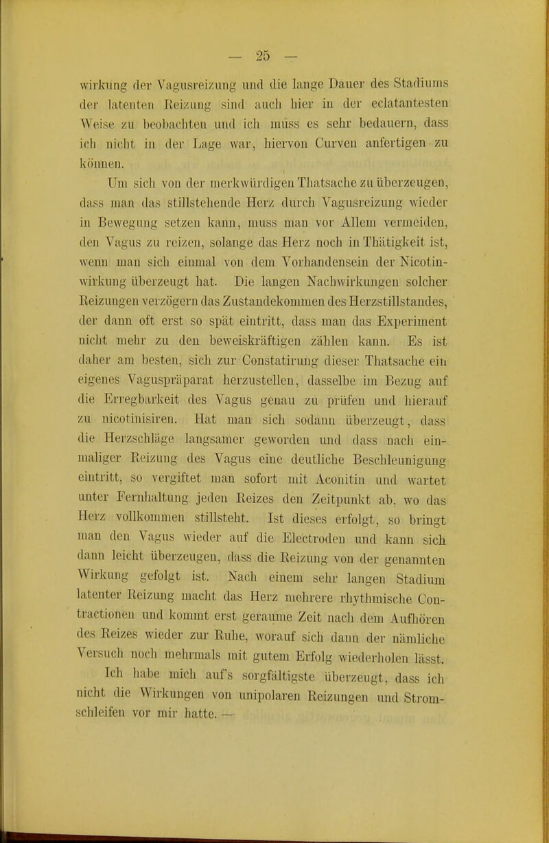 Wirkung der Vagusreizimg und die lange Dauer des Stadiums der latenten Eeizung sind auch hier in der eclatantesten Weise zu beobachten und ich müss es sehr bedauern, dass ich nicht in der Lage war, hiervon Curven anfertigen zu können. Um sich von der merkwürdigen Thatsache zu überzeugen, dass man das stillstehende Herz durch Vagusreizung wieder in Bewegung setzen kann, muss man vor Allem vermeiden, den Vagus zu reizen, solange das Herz noch in Thätigkeit ist, wenn man sich einmal von dem Vorhandensein der Nicotin- wirkung überzeugt hat. Die langen Nachwirkungen solcher Reizungen verzögern das Zustandekommen des Herzstillstandes, der dann oft erst so spät eintritt, dass man das Experiment nicht mehr zu den beweiskräftigen zählen kann. Es ist daher am besten, sich zur Constatirung dieser Thatsache ein eigenes Vaguspräparat herzustellen, dasselbe im Bezug auf die Erregbarkeit des Vagus genau zu prüfen und hierauf zu nicotinisiren. Hat mau sich sodann überzeugt, dass die Herzschläge langsamer geworden und dass nach ein- maliger Reizung des Vagus eine deutliche Beschleunigung eintritt, so vergiftet man sofort mit Aconitin und wartet unter Fernhaltung jeden Reizes den Zeitpunkt ab, wo das Herz vollkommen stillsteht. Ist dieses erfolgt, so bringt man den Vagus wieder auf die Electrodeu und kann sich dann leicht überzeugen, dass die Reizung von der genannten Wirkung gefolgt ist. Nach einem sehr langen Stadium latenter Reizung macht das Herz mehrere rhythmische Con- tractionen und kommt erst geraume Zeit nach dem Aufhören des Reizes wieder zur Ruhe, worauf sich dann der nämliche Versuch noch mehrmals mit gutem Erfolg wiederholen lässt. Ich habe mich aufs sorgfältigste überzeugt, dass ich nicht die Wirkungen von unipolaren Reizungen und Sti-om- schleifen vor mir hatte. —