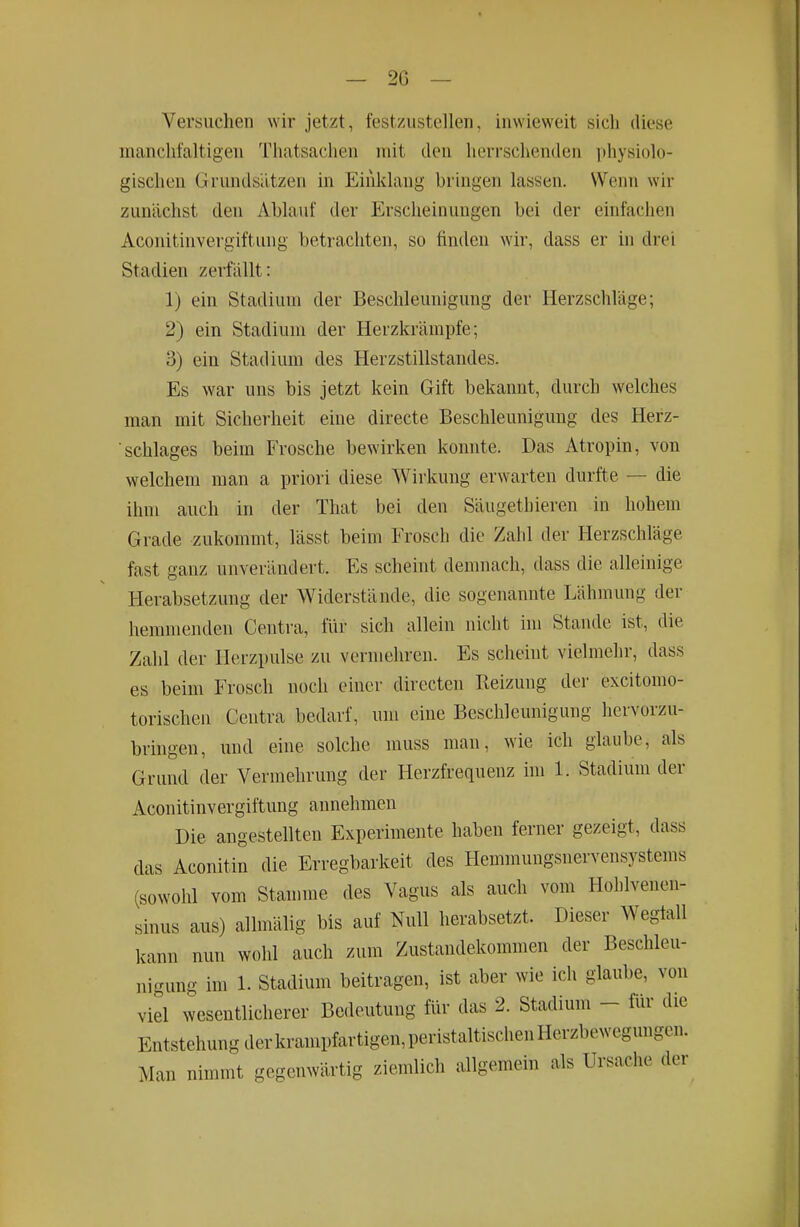 — 20 — Versuchen wir jetzt, festzustellen, inwieweit sich diese manchfaltigen Thatsachen mit den herrschenden physiolo- gischen Grundsätzen in Einklang bringen lassen. Wenn wir zunächst den Ablauf der Erscheinungen bei der einfachen Aconitinvergiftung betrachten, so finden wir, dass er in drei Stadien zerfällt: 1) ein Stadium der Beschleunigung der Herzschläge; 2) ein Stadiuni der Herzkrämpfe; 3) ein Stadium des Herzstillstandes. Es war uns bis jetzt kein Gift bekannt, durch welches man mit Sicherheit eine directe Beschleunigung des Herz- schlages beim Frosche bewirken konnte. Das Atropin, von welchem man a priori diese Wirkung erwarten durfte — die ihm auch in der That bei den Säugethieren in hohem Grade zukommt, lässt beim Frosch die Zahl der Herzschläge fast ganz unverändert. Es scheint demnach, dass die alleinige Herabsetzung der Widerstände, die sogenannte Lähmung der hemmenden Centra, für sich allein nicht im Stande ist, die Zahl der Herzpulse zu vermehren. Es scheint vielmehr, dass es beim Frosch noch einer directen Reizung der excitomo- torischen Centra bedarf, um eine Beschleunigung hervorzu- bringen, und eine solche inuss man, wie ich glaube, als Grund der Vermehrung der Herzfrequenz hii 1. Stadium der Aconitinvergiftung annehmen Die angestellten Experimente haben ferner gezeigt, dass das Aconitin die Erregbarkeit des Hemmungsnervensystems (sowohl vom Stamme des Vagus als auch vom Holilveiieii- sinus aus) allmälig bis auf Null herabsetzt. Dieser Wegfall kann nun wohl auch zum Zustandekommen der Beschleu- nigung im 1. Stadium beitragen, ist aber wie ich glaube, von viel wesentlicherer Bedeutung für das 2. Stadium - für die Entstehung derkrampfartigen,peristaltischenHerzbewegungen. Man nimmt gegenwärtig ziemlich allgemein als Ursache der
