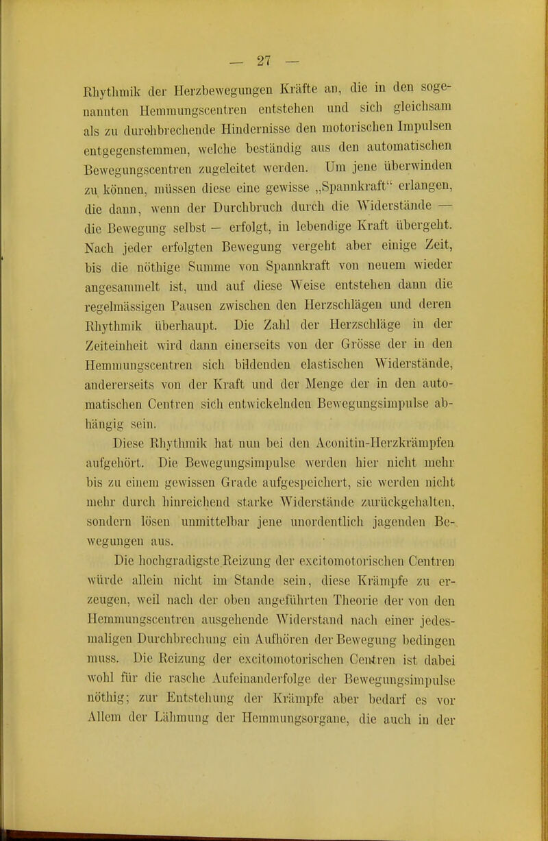 Rliytlimik der Herzbewegimgen Kräfte an, die in den soge- nannten Hemraimgscentren entstehen und sich gleichsam als zu durohbrechende Hindernisse den motorischen Impulsen entgegenstemmen, welche beständig aus den automatischen Bewegungscentren zugeleitet werden. Um jene überwinden zu können, müssen diese eine gewisse „Spannkraft erlangen, die dann, wenn der Durchbruch durch die Widerstände — die Bewegung selbst - erfolgt, in lebendige Kraft übergeht. Nach jeder erfolgten Bewegung vergeht aber einige Zeit, bis die nöthige Summe von Spannkraft von neuem wieder angesammelt ist, und auf diese Weise entstehen dann die regehnässigen Pausen zwischen den Herzschlägen und deren Rhythmik überhaupt. Die Zahl der Herzschläge in der Zeiteinheit wird dann einerseits von der Grösse der in den Hemmungscentren sich bildenden elastischen Widerstände, andererseits von der Kraft und der Menge der in den auto- matischen Centren sich entwickelnden BeAvegungsirnpulse ab- hängig sein. Diese Rhythmik hat nun bei den Aconitin-Herzkrämpfen aufgehört. Die Bewegungsimpulse werden hier nicht mehr bis zu einem gewissen Grade aufgespeichert, sie werden nicht mehr durch hinreichend starke Widerstände zurückgehalten, sondern lösen unmittelbar jene unordentlich jagenden Be- wegungen aus. Die hochgradigste Reizung der excitomotorischen Centren würde allein nicht im Stande sein, diese Krämpfe zu er- zeugen, weil nach der oben angeführten Theorie der von den Hemmungscentren ausgehende Widerstand nach einer jedes- maligen Durchbrechung ein Aufhören der Bewegung l)edingeu muss. Die Reizung der excitomotorischen Centren ist dabei wohl für die rasche Aufeinanderfolge der Bewegungsimpulse nöthig; zur Entstehung der Krämpfe aber bedarf es vor Allem der Lähmung der Hemmungsorgane, die auch in der