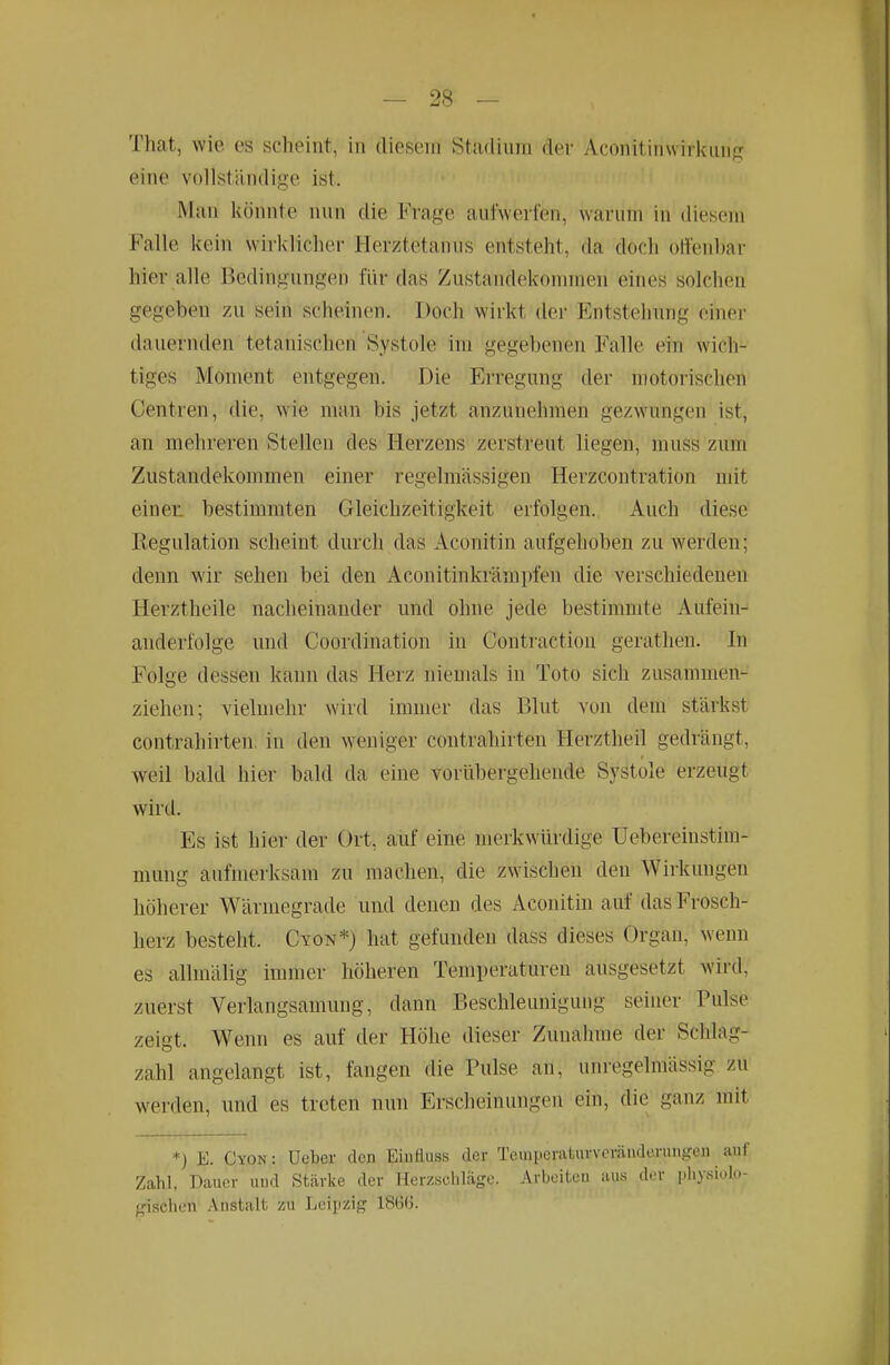 That, wie es scheint, in diesem Stadium der Aconitinwirkung eine vollständige ist. Man könnte nun die Frage aufwerfen, warum in diesem Falle kein wirklicher Herztetanus entsteht, da docli offenbar hier alle Bedingungen für das Zustandekommen eines solchen gegeben zu sein scheinen. Doch wirkt der Entstehung einer dauernden tetanischen Systole im gegebenen Falle ein wich- tiges Moment entgegen. Die Erregung der motorischen Centren, die, wie man bis jetzt anzunehmen gezwungen ist, an mehreren Stellen des Herzens zerstreut liegen, muss zum Zustandekommen einer regelmässigen Herzcontration mit einen bestimmten Gleichzeitigkeit erfolgen. Auch diese Regulation scheint durch das Aconitin aufgehoben zu werden; denn wir sehen bei den Aconitinkrämpfen die verschiedenen Herztheile nacheinander und ohne jede bestimmte Aufein- anderfolge und Coordination in Contractiou gerathen. In Folge dessen kann das Herz niemals in Toto sich zusammen- ziehen; vielmehr wird immer das Blut von dem stärkst Contrahirten, in den weniger contrahirten Herztheil gedrängt, weil bald hier bald da eine vorübergehende Systole erzeugt wird. Es ist hier der Ort, auf eine merkwürdige Uebereinstim- mung aufmerksam zu machen, die zwischen den Wirkungen höherer Wärmegrade und denen des Aconitin auf das Frosch- herz besteht. Cyon*) hat gefunden dass dieses Organ, wenn es allmälig immer höheren Temperaturen ausgesetzt wird, zuerst Verlangsamung, dann Beschleunigung seiner Pulse zeigt. W^enn es auf der Höhe dieser Zunahme der Schlag- zahl angelangt ist, fangen die Pulse an, unregelmässig zu werden, und es treten nun Erscheinungen ein, die ganz mit *) E. Cyon : Ueber den Eiufluss der Temperaturveräuderungen auf Zahl, Dauer uud Stärke der Herzschläge. Arbeitcu aus der j.hysiolo- gischen Anstalt zu Leipzig 18G(i.