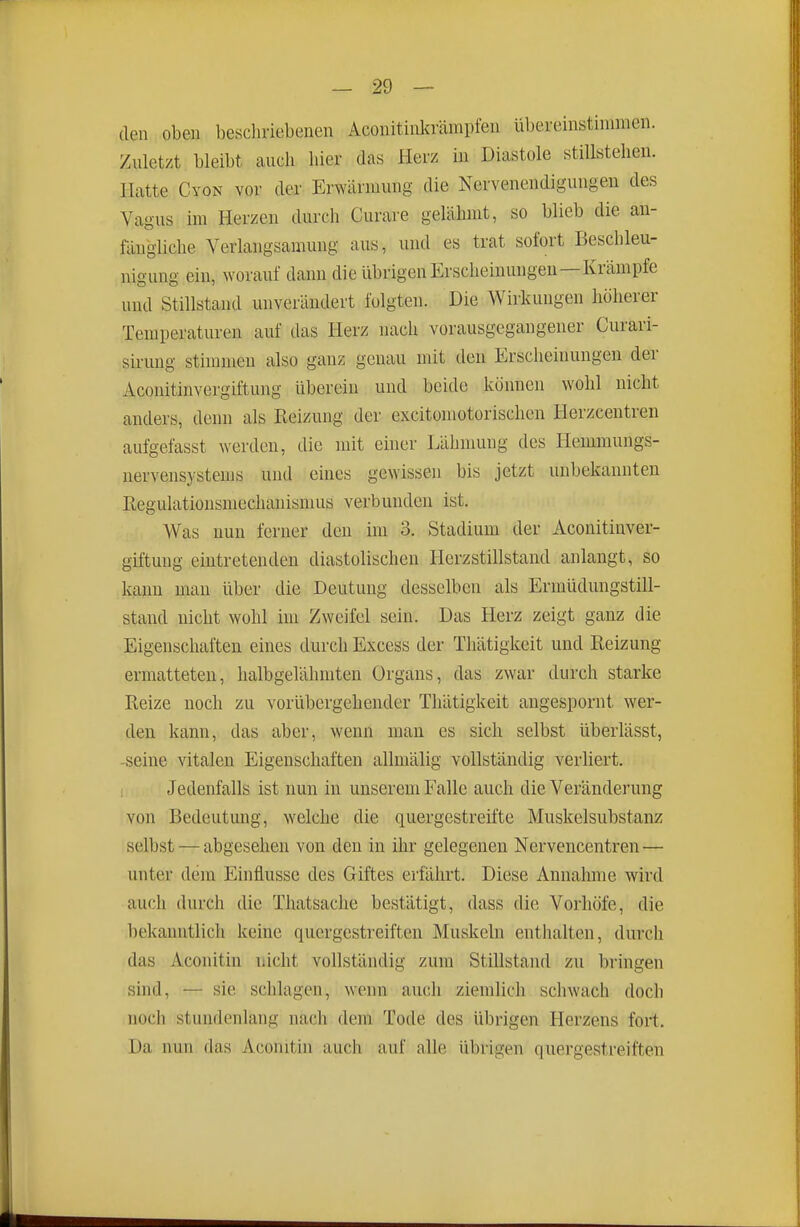 den oben beschriebenen Aconitinkrämpfen übereinstimmen. Zuletzt bleibt auch hier das Herz in Diastole stillstehen. Hatte Cyon vor der Erwärmung die Nervenendigungen des Vagus im Herzen durch Curare gelähmt, so blieb die an- fängliche Verlangsamung aus, und es trat sofort Beschleu- nigung ein, worauf dann die übrigen Erscheinungen—Krämpfe und Stillstand unverändert folgten. Die Wirkungen höherer Temperaturen auf das Herz nach vorausgegangener Curari- sirung stimmen also ganz genau mit den Erscheinungen der Aconitinvergiftung überein und beide können wohl nicht anders, denn als Reizung der excitomotorischen Herzcentren aufgefasst werden, die mit einer Lähmung des Hemraungs- nervensystenis und eines gewissen bis jetzt unbekannten ßegulationsmechanismus verbunden ist. Was nun ferner den im 3. Stadium der Aconitinver- giftung eintretenden diastolischen Herzstillstand anlangt, so kann man über die Deutung desselben als Erniüdungstill- stand nicht wohl im Zweifel sein. Das Herz zeigt ganz die Eigenschaften eines durch Excess der Thätigkeit und Reizung ermatteten, halbgelähmten Orgaus, das zwar durch starke Reize noch zu vorübergehender Thätigkeit angespornt wer- den kann, das aber, wenn man es sich selbst überlässt, -seine vitalen Eigenschaften allmälig vollständig verliert. Jedenfalls ist nun in unserem Falle auch die Veränderung von Bedeutung, welche die quergestreifte Muskelsubstanz selbst — abgesehen von den in ihr gelegenen Nervencentren — unter dem Einflüsse des Giftes erfährt. Diese Annahme wird auch durch die Thatsache bestätigt, dass die Vorhöfe, die bekanntlich keine quergestreiften Muskeln enthalten, durch das Aconitin nicht vollständig zum Stillstand zu bringen sind, — sie schlagen, wenn auch ziemlich schwach doch noch stundenlang nach dem Tode des übrigen Herzens fort. Da nun das Aconitin auch auf alle übrigen quergestreiften