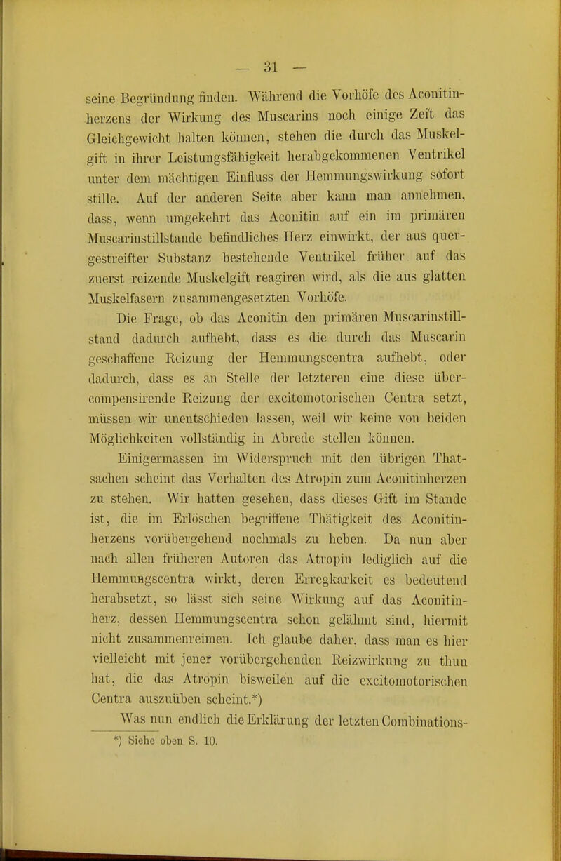 seine Begrimdiing finden. Wälirend die Vorhöfe des Aconitin- herzens der Wirkung des Muscarins noch einige Zeit das Gleichgewicht halten können, stehen die durch das Muskel- gift in ihrer Leistungsfähigkeit herabgekommenen Ventrikel unter dem mächtigen Einfluss der Hemmungswirkung sofort stille. Auf der anderen Seite aber kann man annehmen, dass, wenn umgekehrt das Aconitin auf ein im primären Muscarinstillstande befindliches Herz einwirkt, der aus quer- gestreifter Substanz bestehende Ventrikel früher auf das zuerst reizende Muskelgift reagiren wird, als die aus glatten Muskelfasern zusammengesetzten Vorhöfe. Die Frage, ob das Aconitin den primären Muscarin still- stand dadurch aufhebt, dass es die durch das Muscarin geschaffene Reizung der Hemmungscentra aufhebt, oder dadurch, dass es an Stelle der letzteren eine diese über- compensirende Reizung der excitomotorischen Centra setzt, müssen wir unentschieden lassen, weil wir keine von beiden Möglichkeiten vollständig in Abrede stellen können. Einigermassen im Widerspruch mit den übrigen That- sachen scheint das Verhalten des Atropin zum Aconitinlierzen zu stehen. Wir hatten gesehen, dass dieses Gift im Stande ist, die im Erlöschen begriffene Thätigkeit des Aconitin- herzens vorübergehend nochmals zu heben. Da nun aber nach allen früheren Autoren das Atropin lediglich auf die Hemmungscentra wirkt, deren Erregkarkeit es bedeutend herabsetzt, so lässt sich seine Wirkung auf das Aconitin- herz, dessen Hemmungscentra schon gelähmt sind, hiermit nicht zusammenreimen. Ich glaube daher, dass man es hier vielleicht mit jener vorübergehenden Reizwirkung zu thun hat, die das Atropin bisweilen auf die excitomotorischen Centra auszuüben scheint.*) Was nun endlich die Erklärung der letzten Combinations- *) Siehe oben S. 10.