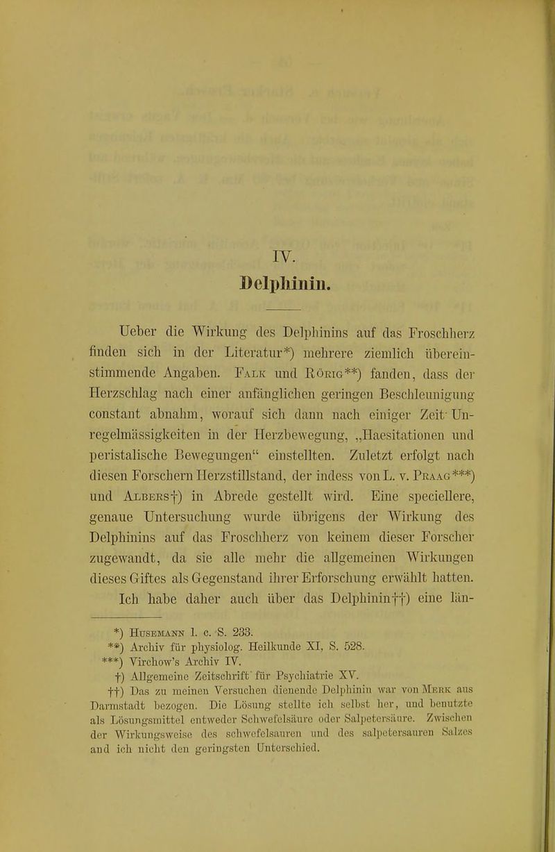 IV. Delpliiniu. Ueber die Wirkung des Delphinins auf das Froschlierz finden sich in der Literatur*) mehrere ziemlich überein- stimmende Angaben. Falk und Rörig**) fanden, dass dei- Herzschlag nach einer anfänglichen geringen Beschleunigung constant abnahm, worauf sich dann nach einiger Zeit'Un- regelmässigkeiten in der Herzbewegung, „Haesitationen und peristalische Bewegungen einstellten. Zuletzt erfolgt nach diesen Forschern Herzstillstand, der indess vonL. v. Praag***) und Albersf) in Abrede gestellt wird. Eine speciellere, genaue Untersuchung wurde übrigens der Wirkung des Delphinins auf das Froschherz von keinem dieser Forscher zugewandt, da sie alle mehr die allgemeinen Wirkungen dieses Giftes als Gegenstand ihrer Erforschung erwählt hatten. Ich habe daher auch über das Delphininff) eine län- *) HüSESIANN 1. c. S. 233. **) Archiv für pliysiolog. Heilkunde XI, S. 528. ***) Vircliow's Archiv IV. t) Allgemeine Zeitschrift' für Psychiatrie XV. tt) Das zu meinen Versuchen dienende Dclphinin war von Merk aus Darmstadt hezogen. Die Lösung stellte ich selbst her, und benutzte als Lösungsmittel entweder Schwefelsäure oder Salpetersäure. Zwischen der Wirlcungsweiso des schwefelsauren und des salpetersauren Salzes and ich nicht den geringsten Unterschied.