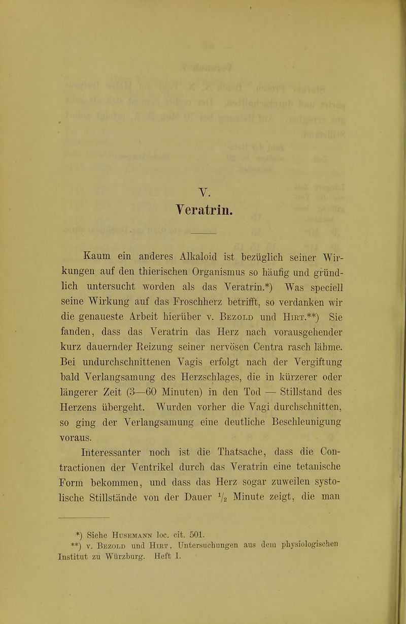 Veratrin. Kaum ein anderes Alkaloid ist bezüglich seiner Wir- kungen auf den thierischen Organismus so häufig und gründ- lich untersucht worden als das Veratrin.*) Was speciell seine Wirkung auf das Froschherz betrifft, so verdanken wir die genaueste Arbeit hierüber v. Bezold und Hirt.**) Sie fanden, dass das Veratrin das Herz nach vorausgehender kurz dauernder Reizung seiner nervösen Centra rasch lähme. Bei undurchschnittenen Vagis erfolgt nach der Vergiftung bald Verlangsamung des Herzschlages, die in kürzerer oder längerer Zeit (3—60 Minuten) in den Tod — Stillstand des Herzens übergeht. Wurden vorher die Vagi durchschnitten, so ging der Verlangsamung eine deutliche Beschleunigung voraus. Interessanter noch ist die Thatsache, dass die Con- tractionen der Ventrikel durch das Veratrin eine tetanische Form bekommen, und dass das Herz sogar zuweilen systo- lische Stillstände von der Dauer V2 Minute zeigt, die man *) Siehe HusEMANN loc. cit. 501. **) V. Biä/OLD lind Hirt, Uiitev.suchungen aus dem physiologischen Institut zu Würzburg. Heft 1.