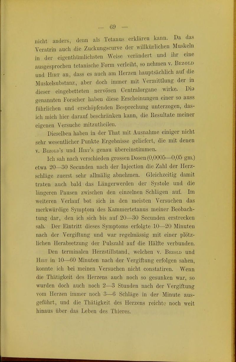 nicht anders, denn als Tetanus erklären kann. Da das Veratrin auch die Zuckungscurve der willkürlichen Muskeln in der eigenthlunlichsten Weise verändert und ihr eine ausgesprochen tetanisclie Form verleiht, so nehmen v. Bezold und HiKT an, dass es auch am Herzen hauptsächlich auf die Muskelsubstanz, aber doch immer mit Vermittlung der in dieser eingebetteten nervösen Centraiorgane wirke. Dia genannten Forscher haben diese Erscheinungen einer so auss fülirlichen und erschöpfenden Besprechung unterzogen, das- ich mich hier darauf beschränlven kann, die Resultate meiner eigenen Versuche mitzutheilen. Dieselben haben in der That mit Ausnahme einiger nicht sehr wesentlicher Punkte Ergebnisse geliefert, die mit denen Y. Bezüld's und HmT's genau übereinstimmen. Ich sah nach verschieden grossen Dosen (0,0005—0,05 gm.) etwa 20—30 Secunden nach der Injection die Zahl der Herz- schläge zuerst sehr allmälig abnehmen. Gleichzeitig damit traten auch bald das Längerwerden der Systole und die längeren Pausen zwischen den einzelnen Schlägen auf. Im weiteren Verlauf bot sich in den meisten Versuchen das merkwürdige Symptom des Kammertetanus meiner Beobach- tung dar, den ich sich bis auf 20—30 Secunden erstrecken sah. Der Eintritt dieses Symptoms erfolgte 10—20 Minuten nach der Vergiftung und war regelmässig mit einer plötz- lichen Herabsetzung der Pulszahl auf die Hälfte verbunden. Den terminalen Herzstillstand, welchen v. Bezold und Hirt in 10—60 Minuten nach der Vergiftung erfolgen sahen, konnte ich bei meinen Versuchen nicht constatiren. Wenn die Thätigkeit des Herzens auch noch so gesunken war, so wurden doch auch noch 2—3 Stunden nach der Vergiftung vom Herzen immer noch 3—6 Schläge in der Minute aus- geführt, und die Thätigkeit des Herzens reichte noch weit hinaus über das Leben des Thieres,