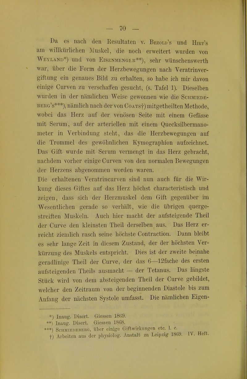 Da es nach den Resultaten v. Bezold's und Hni-r's am willkürlidien Muskel, die noch erweitert wurden von Weyland*) und von Eisenmenger**), sehr wünschenswerth war, über die Form der Herzbewegungen nach Veratrinver- giftung ein genaues Bild zu erhalten, so habe ich mir davon einige Curven zu verschaffen gesucht, (s. Tafel 1). Dieselben wurden in der nämlichen Weise gewonnen wie die Schmjede- berg's***), nämhch nach der von CoATsf) mitgetheilten Methode, wobei das Herz auf der venösen Seite mit einem Gefässe mit Serum, auf der arteriellen mit einem Quecksilbermano- meter in Verbindung steht, das die Herzbewegungen auf die Trommel des gewöhnlichen Kymographion aufzeichnet. Das Gift wurde mit Serum vermengt in das Herz gebracht, nachdem vorher einige Curven von den normalen Bewegungen der Herzens abgenommen worden waren. Die erhaltenen Veratrincurven sind nun auch für die Wir- kung dieses Giftes auf das Herz höchst characteristisch und zeigen, dass sich der Herzmuskel dem Gift gegenüber im Wesentlichen gerade so verhält, wie die übrigen querge- streiften Muskeln. Auch hier macht der aufsteigende Theil der Curve den kleinsten Theil derselben aus. Das Herz er- reicht zienüich rasch seine höchste Contraction. Dann bleibt es sehr lange Zeit in diesem Zustand, der der höchsten Ver- kürzung des Muskels entspricht. Dies ist der zweite beinahe geradhnige Theil der Curve, der das 6—12fache des ersten aufsteigenden Theils ausmacht — der Tetanus. Das längste Stück wird von dem absteigenden Theil der Curve gebildet, welcher den Zeitraum von der beginnenden Diastole bis zum Anfang der nächsten Systole umfasst. Die nämlichen Eigen- ■'•) Inaug. Uisert. Giesseu 18(39. **) Inaug. Disevt. Giessen 1868. ***) ScHMiEDEBERG, Über einige Giftwirkiingen etc. 1. c. t) Ai-beitcn aus der pliysiolog. Anstalt zn Leipzig 18(39. IV. Heft.