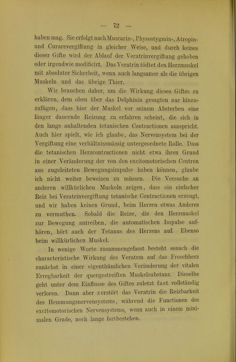 haben mag. Sie erfolgt nach Muscarin-, Physostygrain-, Atropin- und Curarevergiftung in gleicher Weise, und durch keines dieser Gifte wird der Ablauf der Veratrinvergiftung gehoben oder irgendwie modificirt. Das Veratrin tödtet den Herzmuskel mit absoluter Sicherheit, wenn auch langsamer als die übrigen Muskeln und das übrige Thier. Wir brauchen daher, um die Wirkung dieses Giftes zu erklären, dem oben über das Delphinin gesagten nur hinzu- zufügen, dass hier der Muskel vor seinem Absterben eine länger dauernde Reizung zu erfahren scheint, die sich in den lange anhaltenden tetanischen Contractionen ausspricht. Auch hier spielt, wie ich glaube, das Nervensystem bei der Vergiftung eine verhältnissmässig untergeordnete Rolle. Dass die tetanischen Herzcontractionen nicht etwa ihren Grund in einer Veränderung der von den excitomotorischen Centren aus zugeleiteten Bewegungsimpulse haben können, glaube ich nicht weiter beweisen zu müssen. Die Versuche an anderen wilUfürlichen Muskeln zeigen, dass ein einfacher Reiz bei Veratrinvergiftung tetanische Contractionen erzeugt, und wir haben keinen Grund, beim Herzen etwas Anderes zu vermuthen. Sobald die Reize, die den Herzmuskel zur Bewegung antreiben, die automatischen Impulse auf- hören, hört auch der Tetanus des Herzens auf. Ebenso beim willkürlichen Muskel. In wenige Worte zusammengefasst besteht sonach die characteristische Wirkung des Veratrm auf das Froschherz zunächst in einer eigenthümlichen Veränderung der vitalen Erregbarkeit der quergestreiften Muskelsubstanz. Dieselbe geht unter dem Einflüsse des Giftes zuletzt fast vollständig verloren. Dann aber zerstört das Veratrin die Reizbarkeit des Hemmungsnervensystems, während die Functionen des excitomotorischen Nervensystems, wenn auch in einem mini- malen Grade, noch lange fortbestehen.