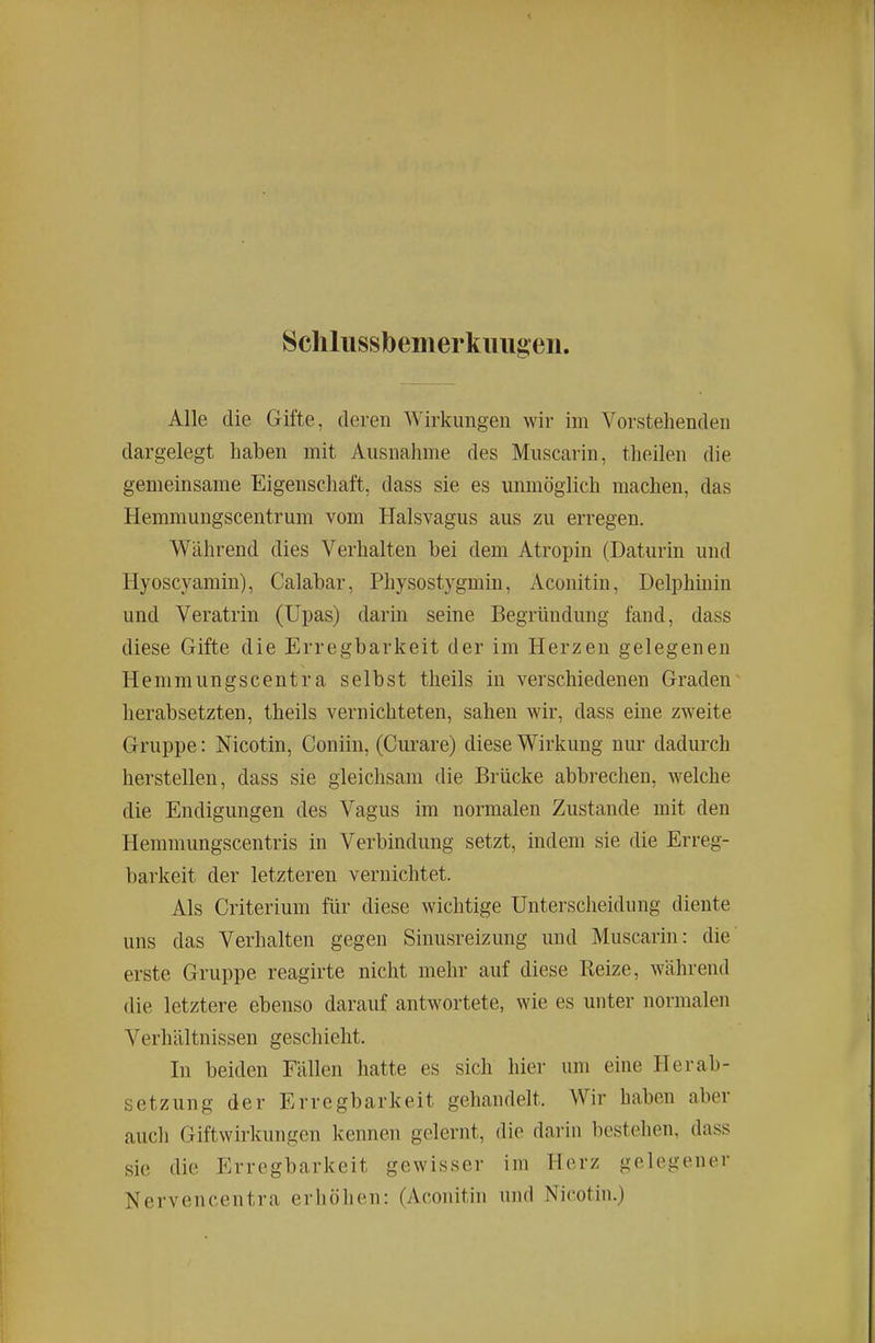 Schlussbem erkiuig eii. Alle die Gifte, deren Wirkungen wir im Vorstehenden dargelegt haben mit Ausnahme des Muscarin, theilen die gemeinsame Eigenschaft, dass sie es unmöglich machen, das Hemmungscentrum vom Halsvagus aus zu erregen. Während dies Verhalten bei dem Atropin (Daturin und Hyoscyamin), Calabar, Physostygmin, Aconitin, Delphinin und Veratrin (Upas) darin seine Begründung fand, dass diese Gifte die Erregbarkeit der im Herzen gelegenen Hemmungscentra selbst theils in verschiedenen Graden^ herabsetzten, theils vernichteten, sahen wir, dass eine zweite Gruppe: Nicotin, Coniin, (Curare) diese Wirkung nur dadurch herstellen, dass sie gleichsam die Brücke abbrechen, welche die Endigungen des Vagus im normalen Zustande mit den Hemmungscentris in Verbindung setzt, indem sie die Erreg- barkeit der letzteren vernichtet. Als Criterium für diese wichtige Unterscheidung diente uns das Verhalten gegen Sinusreizung und Muscarin: die' erste Gruppe reagirte nicht mehr auf diese Reize, während die letztere ebenso darauf antwortete, wie es unter normalen Verhältnissen geschieht. In beiden Fällen hatte es sich hier um eine Herab- setzung der Erregbarkeit gehandelt. Wir haben aber auch Giftwirkungen kennen gelernt, die dai'in bestehen, dass sie die Erregbarkeit gewisser im Herz gelegener Nervencentra erhöhen: (Aconitin und Nicotin.)