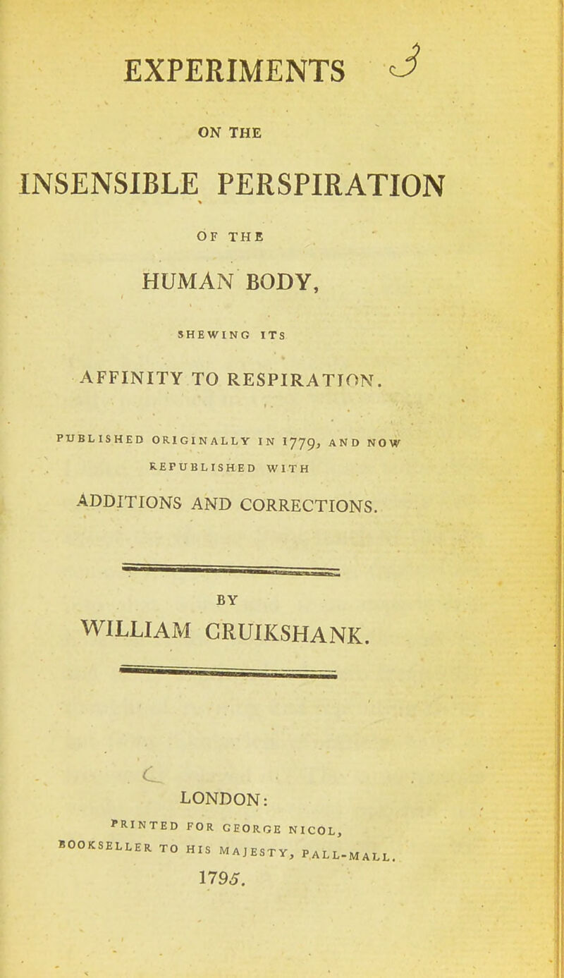 EXPERIMENTS <J ON THE INSENSIBLE PERSPIRATION OF THE HUMAN BODY, SHEWING ITS AFFINITY TO RESPIRATION. PUBLISHED ORIGINALLY IN IJJg, AND NOW REPUBLISHED WITH ADDITIONS AND CORRECTIONS. BY WILLIAM GRUIKSHANK. C LONDON: PRINTED FOR GEORGE NICOL, BOOKSELLER TO HIS MAJESTY, PALL-MALL. 1795.