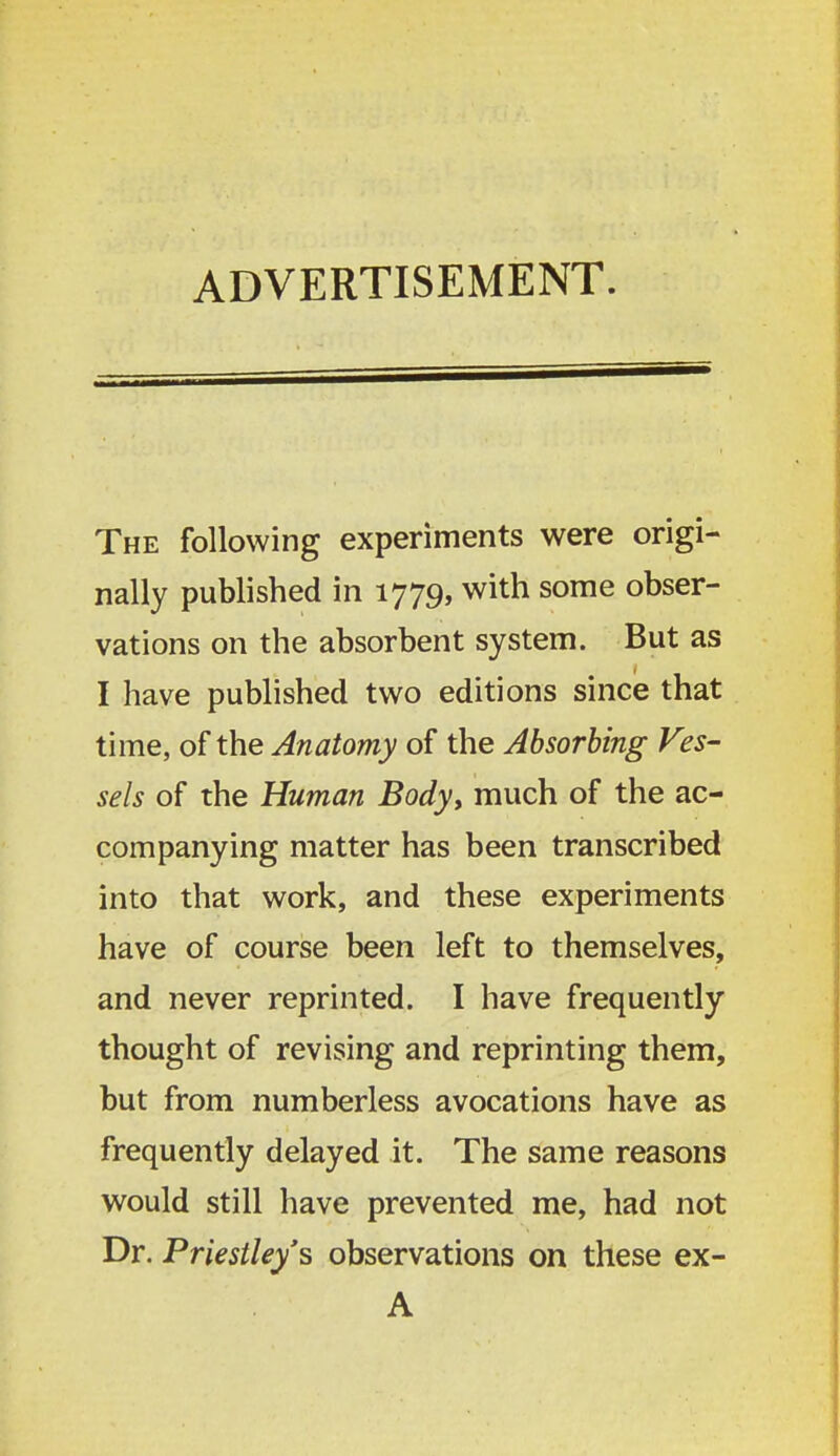 ADVERTISEMENT. The following experiments were origi- nally published in 1779, with some obser- vations on the absorbent system. But as I have published two editions since that time, of the Anatomy of the Absorbing Ves- sels of the Human Body, much of the ac- companying matter has been transcribed into that work, and these experiments have of course been left to themselves, and never reprinted. I have frequently thought of revising and reprinting them, but from numberless avocations have as frequently delayed it. The same reasons would still have prevented me, had not Dr. Priestley's observations on these ex- A